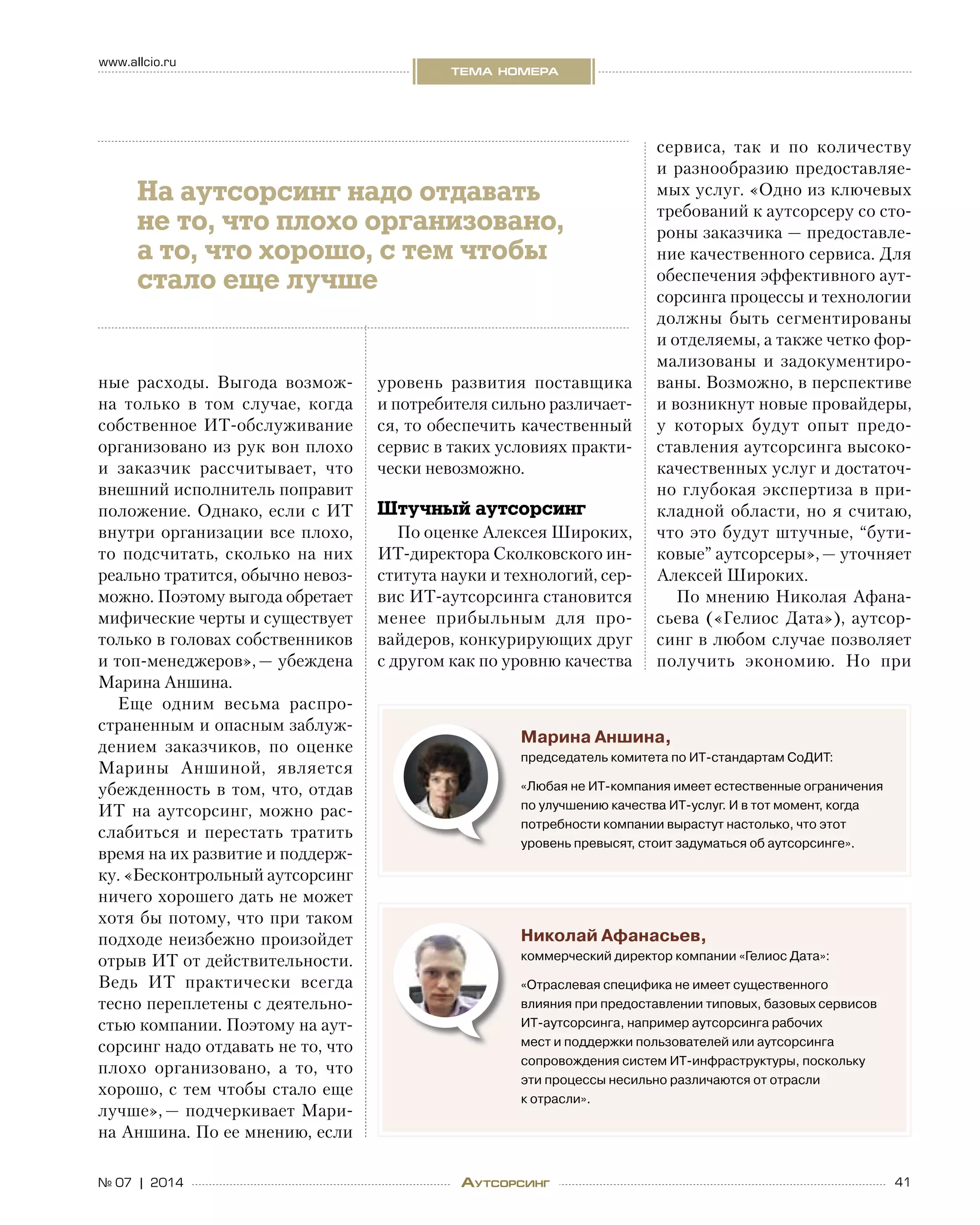 41№ 07 | 2014
www.allcio.ru
тема номера
Аутсорсинг
ные расходы. Выгода возмож-
на только в  том случае, когда
собственное ИТ-обслуживание
организовано из рук вон плохо
и  заказчик рассчитывает, что
внешний исполнитель поправит
положение. Однако, если с ИТ
внутри организации все плохо,
то  подсчитать, сколько на  них
реально тратится, обычно невоз-
можно. Поэтому выгода обретает
мифические черты и существует
только в головах собственников
и топ-менеджеров», — убеждена
Марина Аншина.
Еще одним весьма распро-
страненным и опасным заблуж-
дением заказчиков, по  оценке
Марины Аншиной, является
убежденность в том, что, отдав
ИТ на  аутсорсинг, можно рас-
слабиться и  перестать тратить
время на их развитие и поддерж-
ку. «Бесконтрольный аутсорсинг
ничего хорошего дать не может
хотя бы потому, что при таком
подходе неизбежно произойдет
отрыв ИТ от действительности.
Ведь ИТ практически всегда
тесно переплетены с деятельно-
стью компании. Поэтому на аут-
сорсинг надо отдавать не то, что
плохо организовано, а  то, что
хорошо, с тем чтобы стало еще
лучше», — подчеркивает Мари-
на Аншина. По ее мнению, если
уровень развития поставщика
и потребителя сильно различает-
ся, то обеспечить качественный
сервис в таких условиях практи-
чески невозможно.
Штучный аутсорсинг
По оценке Алексея Широких,
ИТ-директора Сколковского ин-
ститута науки и технологий, сер-
вис ИТ-аутсорсинга становится
менее прибыльным для про-
вайдеров, конкурирующих друг
с другом как по уровню качества
сервиса, так и  по  количеству
и разнообразию предоставляе-
мых услуг. «Одно из ключевых
требований к аутсорсеру со сто-
роны заказчика — предоставле-
ние качественного сервиса. Для
обеспечения эффективного аут-
сорсинга процессы и технологии
должны быть сегментированы
и отделяемы, а также четко фор-
мализованы и  задокументиро-
ваны. Возможно, в перспективе
и возникнут новые провайдеры,
у  которых будут опыт предо-
ставления аутсорсинга высоко-
качественных услуг и достаточ-
но глубокая экспертиза в при-
кладной области, но я считаю,
что это будут штучные, “бути-
ковые” аутсорсеры», — уточняет
Алексей Широких.
По мнению Николая Афана-
сьева («Гелиос Дата»), аутсор-
синг в любом случае позволяет
получить экономию. Но  при
Марина Аншина,
председатель комитета по ИТ-стандартам СоДИТ:
«Любая не ИТ-компания имеет естественные ограничения
по улучшению качества ИТ-услуг. И в тот момент, когда
потребности компании вырастут настолько, что этот
уровень превысят, стоит задуматься об аутсорсинге».
Николай Афанасьев,
коммерческий директор компании «Гелиос Дата»:
«Отраслевая специфика не имеет существенного
влияния при предоставлении типовых, базовых сервисов
ИТ-аутсорсинга, например аутсорсинга рабочих
мест и поддержки пользователей или аутсорсинга
сопровождения систем ИТ-инфраструктуры, поскольку
эти процессы несильно различаются от отрасли
к отрасли».
На аутсорсинг надо отдавать
не то, что плохо организовано,
а то, что хорошо, с тем чтобы
стало еще лучше
 