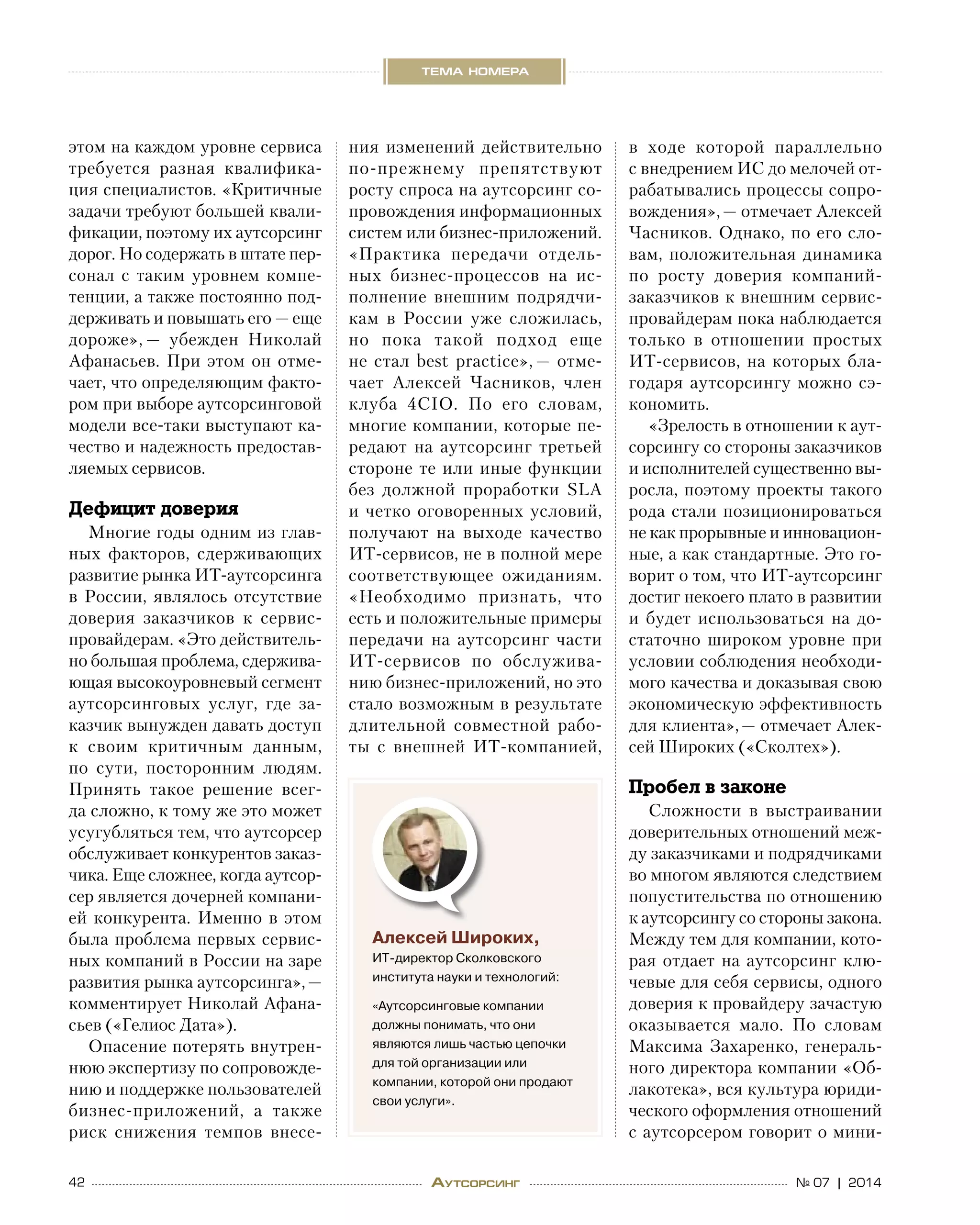 42 № 07 | 2014
тема номера
Аутсорсинг
этом на каждом уровне сервиса
требуется разная квалифика-
ция специалистов. «Критичные
задачи требуют большей квали-
фикации, поэтому их аутсорсинг
дорог. Но содержать в штате пер-
сонал с  таким уровнем компе-
тенции, а также постоянно под-
держивать и повышать его — еще
дороже», — убежден Николай
Афанасьев. При этом он отме-
чает, что определяющим факто-
ром при выборе аутсорсинговой     
модели все-таки выступают ка-
чество и надежность предостав-
ляемых сервисов.
Дефицит доверия
Многие годы одним из глав-
ных факторов, сдерживающих
развитие рынка ИТ-аутсорсинга
в России, являлось отсутствие
доверия заказчиков к  сервис-
провайдерам. «Это действитель-
но большая проблема, сдержива-
ющая высокоуровневый сегмент
аутсорсинговых услуг, где за-
казчик вынужден давать доступ
к  своим критичным данным,
по  сути, посторонним людям.
Принять такое решение всег-
да сложно, к тому же это может
усугубляться тем, что аутсорсер
обслуживает конкурентов заказ-
чика. Еще сложнее, когда аутсор-
сер является дочерней компани-
ей конкурента. Именно в этом
была проблема первых сервис-
ных компаний в России на заре
развития рынка аутсорсинга», —
комментирует Николай Афана-
сьев («Гелиос Дата»).
Опасение потерять внутрен-
нюю экспертизу по сопровожде-
нию и поддержке пользователей
бизнес-приложений, а  также
риск снижения темпов внесе-
ния изменений действительно
по-прежнему препятствуют
росту спроса на аутсорсинг со-
провождения информационных
систем или бизнес-приложений.
«Практика передачи отдель-
ных бизнес-процессов на  ис-
полнение внешним подрядчи-
кам в  России уже сложилась,
но  пока такой подход еще
не  стал best practice», — отме-
чает Алексей Часников, член
клуба 4CIO. По  его словам,
многие компании, которые пе-
редают на  аутсорсинг третьей
стороне те или иные функции
без должной проработки SLA
и четко оговоренных условий,
получают на  выходе качество
ИТ-сервисов, не в полной мере
соответствующее ожиданиям.
«Необходимо признать, что
есть и положительные примеры
передачи на  аутсорсинг части
ИТ-сервисов по  обслужива-
нию бизнес-приложений, но это
стало возможным в результате
длительной совместной рабо-
ты с  внешней ИТ-компанией,
в  ходе которой параллельно
с внедрением ИС до мелочей от-
рабатывались процессы сопро-
вождения», — отмечает Алексей
Часников. Однако, по его сло-
вам, положительная динамика
по  росту доверия компаний-
заказчиков к внешним сервис-
провайдерам пока наблюдается
только в  отношении простых
ИТ-сервисов, на которых бла-
годаря аутсорсингу можно сэ-
кономить.
«Зрелость в отношении к аут-
сорсингу со стороны заказчиков
и исполнителей существенно вы-
росла, поэтому проекты такого
рода стали позиционироваться
не как прорывные и инновацион-
ные, а как стандартные. Это го-
ворит о том, что ИТ-аутсорсинг
достиг некоего плато в развитии
и  будет использоваться на  до-
статочно широком уровне при
условии соблюдения необходи-
мого качества и доказывая свою
экономическую эффективность
для клиента», — отмечает Алек-
сей Широких («Сколтех»).
Пробел в законе
Сложности в  выстраивании
доверительных отношений меж-
ду заказчиками и подрядчиками
во многом являются следствием
попустительства по отношению
к аутсорсингу со стороны закона. 
Между тем для компании, кото-
рая отдает на аутсорсинг клю-
чевые для себя сервисы, одного
доверия к провайдеру зачастую
оказывается мало. По  словам
Максима Захаренко, генераль-
ного директора компании «Об-
лакотека», вся культура юриди-
ческого оформления отношений
с аутсорсером говорит о мини-
Алексей Широких,
ИТ-директор Сколковского
института науки и технологий:
«Аутсорсинговые компании
должны понимать, что они
являются лишь частью цепочки
для той организации или
компании, которой они продают
свои услуги».
 