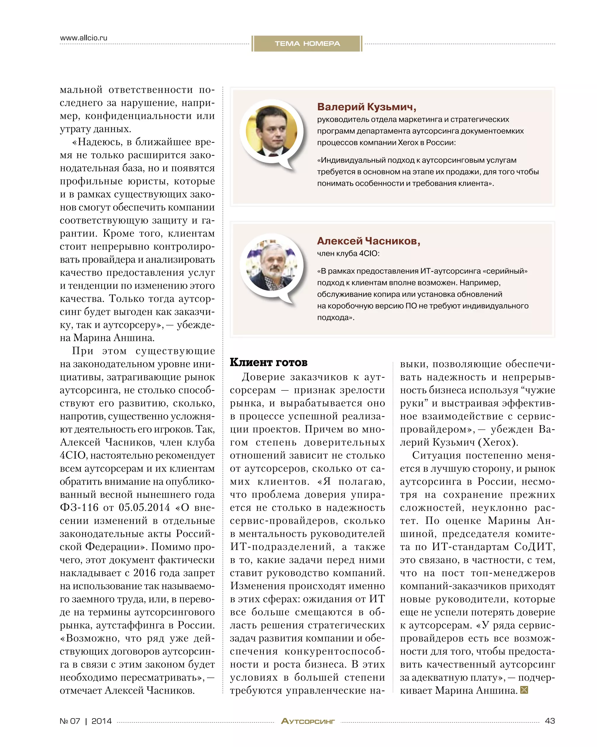 43№ 07 | 2014
www.allcio.ru
тема номера
Аутсорсинг
Валерий Кузьмич,
руководитель отдела маркетинга и стратегических
программ департамента аутсорсинга документоемких
процессов компании Xerox в России:
«Индивидуальный подход к аутсорсинговым услугам
требуется в основном на этапе их продажи, для того чтобы
понимать особенности и требования клиента».
Алексей Часников,
член клуба 4CIO:
«В рамках предоставления ИТ-аутсорсинга «серийный»
подход к клиентам вполне возможен. Например,
обслуживание копира или установка обновлений
на коробочную версию ПО не требуют индивидуального
подхода».
мальной ответственности по-
следнего за нарушение, напри-
мер, конфиденциальности или
утрату данных.
«Надеюсь, в ближайшее вре-
мя не только расширится зако-
нодательная база, но и появятся
профильные юристы, которые
и в рамках существующих зако-
нов смогут обеспечить компании
соответствующую защиту и га-
рантии. Кроме того, клиентам
стоит непрерывно контролиро-
вать провайдера и анализировать
качество предоставления услуг
и тенденции по изменению этого
качества. Только тогда аутсор-
синг будет выгоден как заказчи-
ку, так и аутсорсеру», — убежде-
на Марина Аншина.
При этом существующие
на законодательном уровне ини-
циативы, затрагивающие рынок
аутсорсинга, не столько способ-
ствуют его развитию, сколько,
напротив, существенно усложня-
ют деятельность его игроков. Так,
Алексей Часников, член клуба
4CIO, настоятельно рекомендует
всем аутсорсерам и их клиентам
обратить внимание на опублико-
ванный весной нынешнего года
ФЗ‑116 от  05.05.2014 «О  вне-
сении изменений в  отдельные
законодательные акты Россий-
ской Федерации». Помимо про-
чего, этот документ фактически
накладывает с 2016 года запрет
на использование так называемо-
го заемного труда, или, в перево-
де на термины аутсорсингового
рынка, аутстаффинга в России.
«Возможно, что ряд уже дей-
ствующих договоров аутсорсин-
га в связи с этим законом будет
необходимо пересматривать», —
отмечает Алексей Часников.
Клиент готов
Доверие заказчиков к  аут-
сорсерам  — признак зрелости
рынка, и  вырабатывается оно
в процессе успешной реализа-
ции проектов. Причем во мно-
гом степень доверительных
отношений зависит не столько
от аутсорсеров, сколько от са-
мих клиентов. «Я  полагаю,
что проблема доверия упира-
ется не  столько в  надежность
сервис-провайдеров, сколько
в ментальность руководителей
ИТ-подразделений, а  также
в то, какие задачи перед ними
ставит руководство компаний.
Изменения происходят именно
в этих сферах: ожидания от ИТ
все больше смещаются в  об-
ласть решения стратегических
задач развития компании и обе-
спечения конкурентоспособ-
ности и роста бизнеса. В этих
условиях в  большей степени
требуются управленческие на-
выки, позволяющие обеспечи-
вать надежность и  непрерыв-
ность бизнеса используя “чужие
руки” и выстраивая эффектив-
ное взаимодействие с  сервис-
провайдером», — убежден Ва-
лерий Кузьмич (Xerox).
Ситуация постепенно меня-
ется в лучшую сторону, и рынок
аутсорсинга в  России, несмо-
тря на  сохранение прежних
сложностей, неуклонно рас-
тет. По  оценке Марины Ан-
шиной, председателя комите-
та по  ИТ-стандартам СоДИТ,
это связано, в частности, с тем,
что на  пост топ-менеджеров
компаний-заказчиков приходят
новые руководители, которые
еще не успели потерять доверие
к аутсорсерам. «У ряда сервис-
провайдеров есть все возмож-
ности для того, чтобы предоста-
вить качественный аутсорсинг
за адекватную плату», — подчер-
кивает Марина Аншина.
 