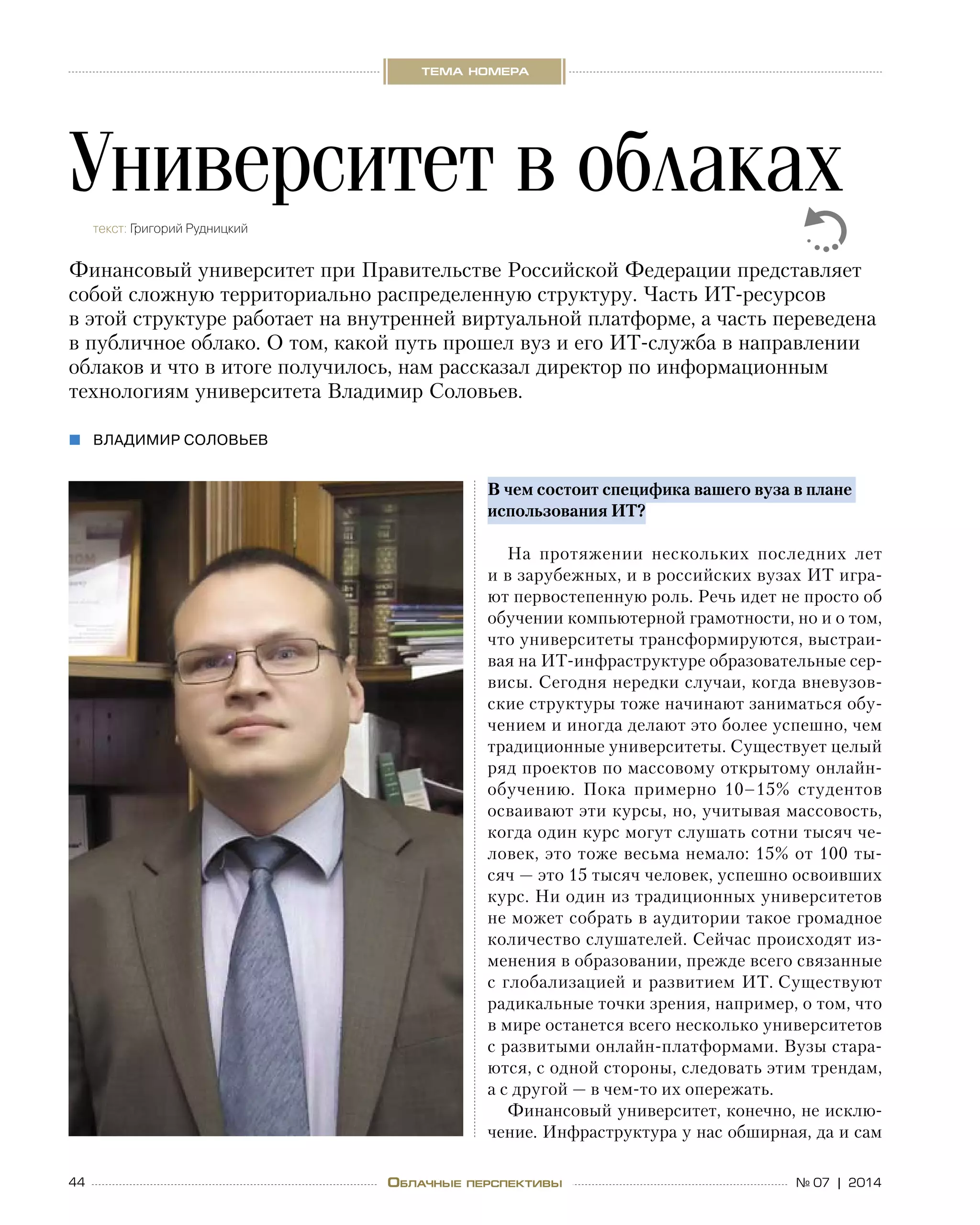 44 № 07 | 2014
тема номера
Облачные перспективы
В чем состоит специфика вашего вуза в плане
использования ИТ?
На протяжении нескольких последних лет
и в зарубежных, и в российских вузах ИТ игра-
ют первостепенную роль. Речь идет не просто об 
обучении компьютерной грамотности, но и о том,
что университеты трансформируются, выстраи-
вая на ИТ-инфраструктуре образовательные сер-
висы. Сегодня нередки случаи, когда вневузов-
ские структуры тоже начинают заниматься обу-
чением и иногда делают это более успешно, чем
традиционные университеты. Существует целый
ряд проектов по массовому открытому онлайн-
обучению. Пока примерно 10–15% студентов
осваивают эти курсы, но, учитывая массовость,
когда один курс могут слушать сотни тысяч че-
ловек, это тоже весьма немало: 15% от 100 ты-
сяч — это 15 тысяч человек, успешно освоивших
курс. Ни один из традиционных университетов
не может собрать в аудитории такое громадное
количество слушателей. Сейчас происходят из-
менения в образовании, прежде всего связанные
с глобализацией и развитием ИТ. Существуют
радикальные точки зрения, например, о том, что
в мире останется всего несколько университетов
с развитыми онлайн-платформами. Вузы стара-
ются, с одной стороны, следовать этим трендам,
а с другой — в чем-то их опережать.
Финансовый университет, конечно, не исклю-
чение. Инфраструктура у нас обширная, да и сам
Университет в облакахтекст: Григорий Рудницкий
Финансовый университет при Правительстве Российской Федерации представляет
собой сложную территориально распределенную структуру. Часть ИТ-ресурсов
в этой структуре работает на внутренней виртуальной платформе, а часть переведена
в публичное облако. О том, какой путь прошел вуз и его ИТ-служба в направлении
облаков и что в итоге получилось, нам рассказал директор по информационным
технологиям университета Владимир Соловьев.
владимир соловьев„„
 