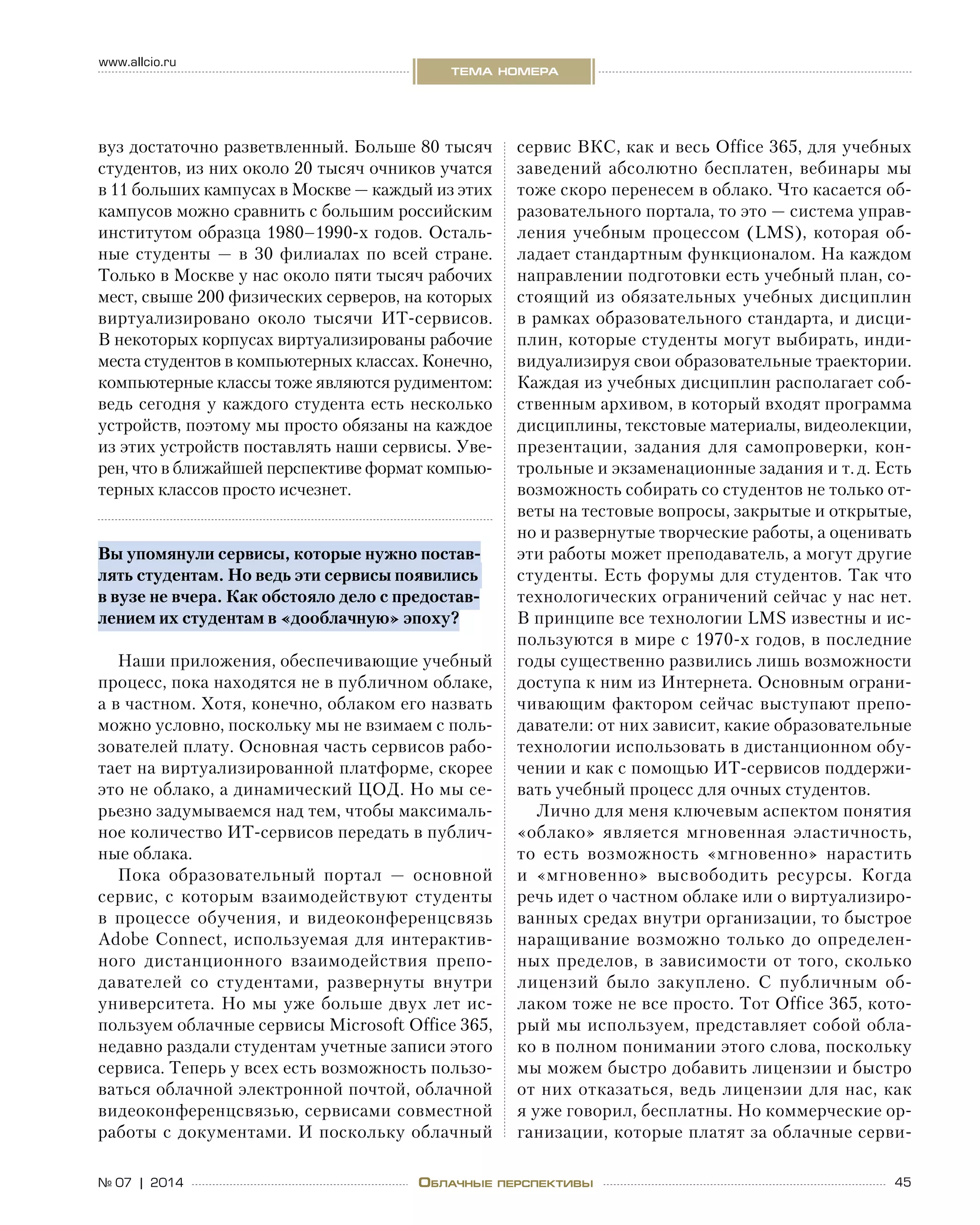 45№ 07 | 2014
www.allcio.ru
тема номера
Облачные перспективы
сервис ВКС, как и весь Office 365, для учебных
заведений абсолютно бесплатен, вебинары мы
тоже скоро перенесем в облако. Что касается об-
разовательного портала, то это — система управ-
ления учебным процессом (LMS), которая об-
ладает стандартным функционалом. На каждом
направлении подготовки есть учебный план, со-
стоящий из обязательных учебных дисциплин
в рамках образовательного стандарта, и дисци-
плин, которые студенты могут выбирать, инди-
видуализируя свои образовательные траектории.
Каждая из учебных дисциплин располагает соб-
ственным архивом, в который входят программа
дисциплины, текстовые материалы, видеолекции,
презентации, задания для самопроверки, кон-
трольные и экзаменационные задания и т. д. Есть
возможность собирать со студентов не только от-
веты на тестовые вопросы, закрытые и открытые,
но и развернутые творческие работы, а оценивать
эти работы может преподаватель, а могут другие
студенты. Есть форумы для студентов. Так что
технологических ограничений сейчас у нас нет.
В принципе все технологии LMS известны и ис-
пользуются в мире с 1970‑х годов, в последние
годы существенно развились лишь возможности
доступа к ним из Интернета. Основным ограни-
чивающим фактором сейчас выступают препо-
даватели: от них зависит, какие образовательные
технологии использовать в дистанционном обу-
чении и как с помощью ИТ-сервисов поддержи-
вать учебный процесс для очных студентов.
Лично для меня ключевым аспектом понятия
«облако» является мгновенная эластичность,
то  есть возможность «мгновенно» нарастить
и  «мгновенно» высвободить ресурсы. Когда
речь идет о частном облаке или о виртуализиро-
ванных средах внутри организации, то быстрое
наращивание возможно только до определен-
ных пределов, в зависимости от того, сколько
лицензий было закуплено. С  публичным об-
лаком тоже не все просто. Тот Office 365, кото-
рый мы используем, представляет собой обла-
ко в полном понимании этого слова, поскольку
мы можем быстро добавить лицензии и быстро
от них отказаться, ведь лицензии для нас, как
я уже говорил, бесплатны. Но коммерческие ор-
ганизации, которые платят за облачные серви-
вуз достаточно разветвленный. Больше 80 тысяч
студентов, из них около 20 тысяч очников учатся
в 11 больших кампусах в Москве — каждый из этих
кампусов можно сравнить с большим российским
институтом образца 1980–1990‑х годов. Осталь-
ные студенты  — в  30  филиалах по  всей стране.
Только в Москве у нас около пяти тысяч рабочих
мест, свыше 200 физических серверов, на которых
виртуализировано около тысячи ИТ-сервисов.
В некоторых корпусах виртуализированы рабочие
места студентов в компьютерных классах. Конечно,
компьютерные классы тоже являются рудиментом:
ведь сегодня у каждого студента есть несколько
устройств, поэтому мы просто обязаны на каждое
из этих устройств поставлять наши сервисы. Уве-
рен, что в ближайшей перспективе формат компью-
терных классов просто исчезнет.
Вы упомянули сервисы, которые нужно постав-
лять студентам. Но ведь эти сервисы появились
в вузе не вчера. Как обстояло дело с предостав-
лением их студентам в «дооблачную» эпоху?
Наши приложения, обеспечивающие учебный
процесс, пока находятся не в публичном облаке,
а в частном. Хотя, конечно, облаком его назвать
можно условно, поскольку мы не взимаем с поль-
зователей плату. Основная часть сервисов рабо-
тает на виртуализированной платформе, скорее
это не облако, а динамический ЦОД. Но мы се-
рьезно задумываемся над тем, чтобы максималь-
ное количество ИТ-сервисов передать в публич-
ные облака.
Пока образовательный портал  — основной
сервис, с  которым взаимодействуют студенты
в  процессе обучения, и  видеоконференцсвязь
Adobe Connect, используемая для интерактив-
ного дистанционного взаимодействия препо-
давателей со  студентами, развернуты внутри
университета. Но мы уже больше двух лет ис-
пользуем облачные сервисы Microsoft Office 365,
недавно раздали студентам учетные записи этого
сервиса. Теперь у всех есть возможность пользо-
ваться облачной электронной почтой, облачной
видеоконференцсвязью, сервисами совместной
работы с документами. И поскольку облачный
 