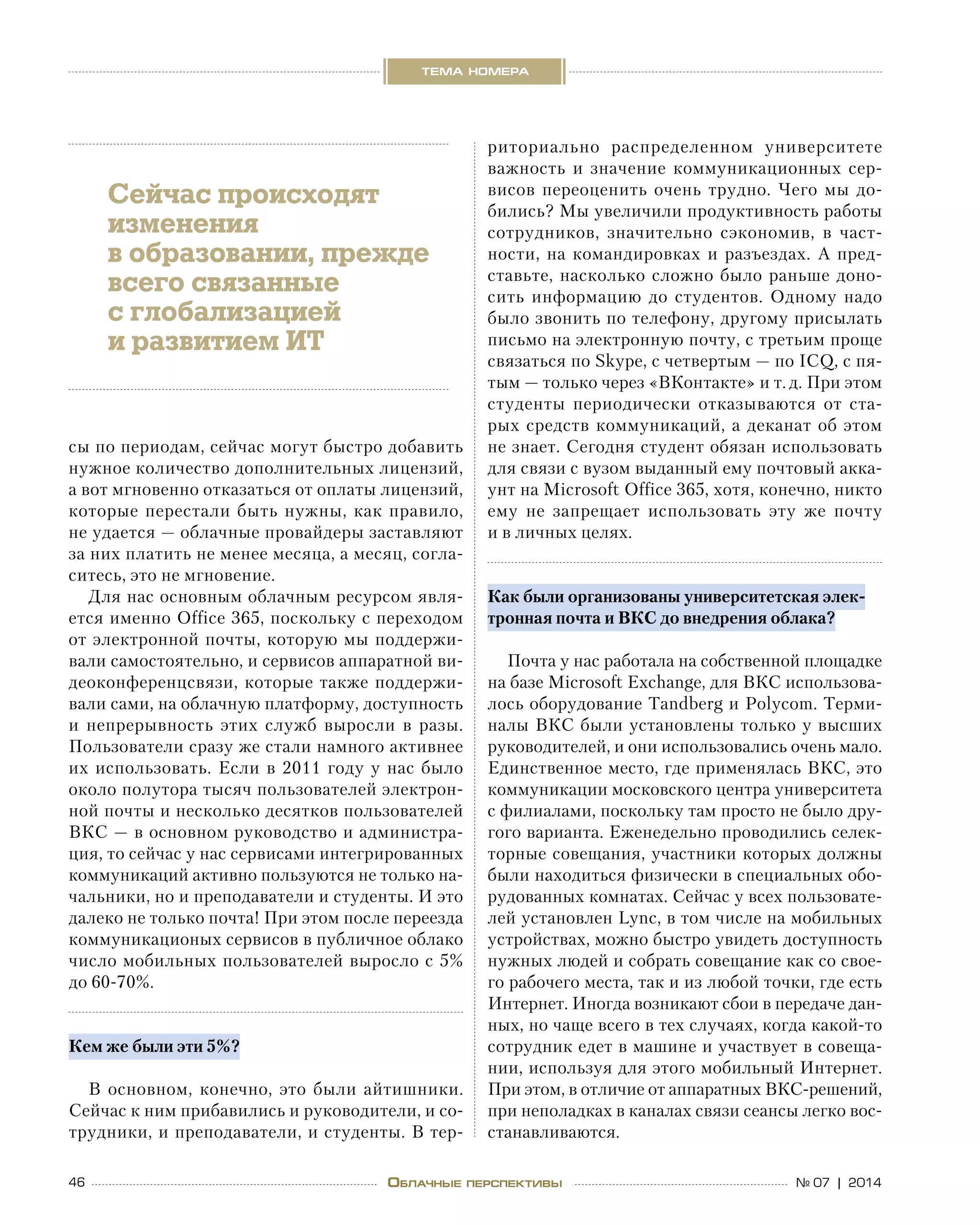 46 № 07 | 2014
тема номера
Облачные перспективы
сы по периодам, сейчас могут быстро добавить
нужное количество дополнительных лицензий,
а вот мгновенно отказаться от оплаты лицензий,
которые перестали быть нужны, как правило,
не удается — облачные провайдеры заставляют
за них платить не менее месяца, а месяц, согла-
ситесь, это не мгновение.
Для нас основным облачным ресурсом явля-
ется именно Office 365, поскольку с переходом
от электронной почты, которую мы поддержи-
вали самостоятельно, и сервисов аппаратной ви-
деоконференцсвязи, которые также поддержи-
вали сами, на облачную платформу, доступность
и  непрерывность этих служб выросли в  разы.
Пользователи сразу же стали намного активнее
их использовать. Если в 2011 году у нас было
около полутора тысяч пользователей электрон-
ной почты и несколько десятков пользователей
ВКС — в основном руководство и администра-
ция, то сейчас у нас сервисами интегрированных
коммуникаций активно пользуются не только на-
чальники, но и преподаватели и студенты. И это
далеко не только почта! При этом после переезда
коммуникационых сервисов в публичное облако
число мобильных пользователей выросло с 5%
до 60-70%.
Кем же были эти 5%?
В основном, конечно, это были айтишники.
Сейчас к ним прибавились и руководители, и со-
трудники, и преподаватели, и студенты. В тер-
риториально распределенном университете
важность и  значение коммуникационных сер-
висов переоценить очень трудно. Чего мы до-
бились? Мы увеличили продуктивность работы
сотрудников, значительно сэкономив, в  част-
ности, на командировках и разъездах. А пред-
ставьте, насколько сложно было раньше доно-
сить информацию до  студентов. Одному надо
было звонить по телефону, другому присылать
письмо на электронную почту, с третьим проще
связаться по Skype, с четвертым — по ICQ, с пя-
тым — только через «ВКонтакте» и т. д. При этом
студенты периодически отказываются от  ста-
рых средств коммуникаций, а деканат об этом 
не знает. Сегодня студент обязан использовать
для связи с вузом выданный ему почтовый акка-
унт на Microsoft Office 365, хотя, конечно, никто
ему не  запрещает использовать эту  же почту
и в личных целях.
Как были организованы университетская элек-
тронная почта и ВКС до внедрения облака?
Почта у нас работала на собственной площадке
на базе Microsoft Exchange, для ВКС использова-
лось оборудование Tandberg и Polycom. Терми-
налы ВКС были установлены только у высших
руководителей, и они использовались очень мало.
Единственное место, где применялась ВКС, это
коммуникации московского центра университета
с филиалами, поскольку там просто не было дру-
гого варианта. Еженедельно проводились селек-
торные совещания, участники которых должны
были находиться физически в специальных обо-
рудованных комнатах. Сейчас у всех пользовате-
лей установлен Lync, в том числе на мобильных
устройствах, можно быстро увидеть доступность
нужных людей и собрать совещание как со свое-
го рабочего места, так и из любой точки, где есть
Интернет. Иногда возникают сбои в передаче дан-
ных, но чаще всего в тех случаях, когда какой-то
сотрудник едет в машине и участвует в совеща-
нии, используя для этого мобильный Интернет.
При этом, в отличие от аппаратных ВКС-решений,
при неполадках в каналах связи сеансы легко вос-
станавливаются.
Сейчас происходят
изменения
в образовании, прежде
всего связанные
с глобализацией
и развитием ИТ
 