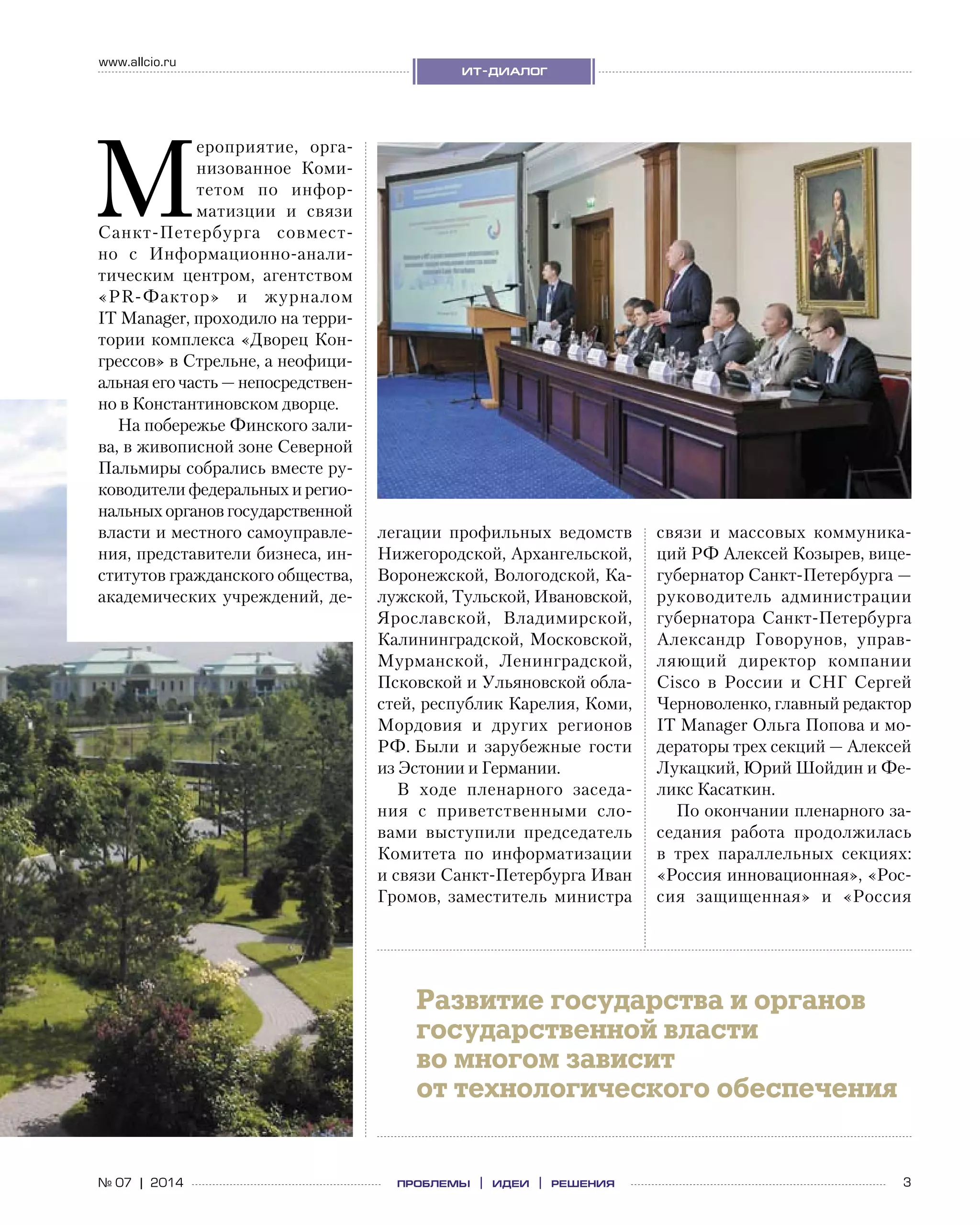 3№ 07 | 2014
www.allcio.ru
ит-диалог
проблемы | идеи | решения
М
ероприятие, орга-
низованное Коми-
тетом по  инфор-
матизции и  связи
Санкт-Петербурга совмест-
но с  Информационно-анали­
тическим центром, агентством
«PR-Фактор» и  журналом
IT Мanager, проходило на терри-
тории комплекса «Дворец Кон-
грессов» в Стрельне, а неофици-
альная его часть — непосредствен-
но в Константиновском дворце.
На побережье Финского зали-
ва, в живописной зоне Северной
Пальмиры собрались вместе ру-
ководители федеральных и регио­
нальных органов государственной
власти и местного самоуправле-
ния, представители бизнеса, ин-
ститутов гражданского общества,
академических учреждений, де-
легации профильных ведомств
Нижегородской, Архангельской,
Воронежской, Вологодской, Ка-
лужской, Тульской, Ивановской,
Ярославской, Владимирской,
Калининградской, Московской,
Мурманской, Ленинградской,
Псковской и Ульяновской обла-
стей, республик Карелия, Коми,
Мордовия и  других регионов
РФ. Были и  зарубежные гости
из Эстонии и Германии.
В ходе пленарного заседа-
ния с  приветственными сло-
вами выступили председатель
Комитета по  информатизации
и связи Санкт-Петербурга Иван
Громов, заместитель министра
связи и  массовых коммуника-
ций РФ Алексей Козырев, вице-
губернатор Санкт-Петербурга —
руководитель администрации
губернатора Санкт-Петербурга
Александр Говорунов, управ-
ляющий директор компании
Cisco в  России и  СНГ Сергей
Черноволенко, главный редактор
IT Manager Ольга Попова и мо-
дераторы трех секций — Алексей
Лукацкий, Юрий Шойдин и Фе-
ликс Касаткин.
По окончании пленарного за-
седания работа продолжилась
в  трех параллельных секциях:
«Россия инновационная», «Рос-
сия защищенная» и  «Россия
Развитие государства и органов
государственной власти
во многом зависит
от технологического обеспечения
 