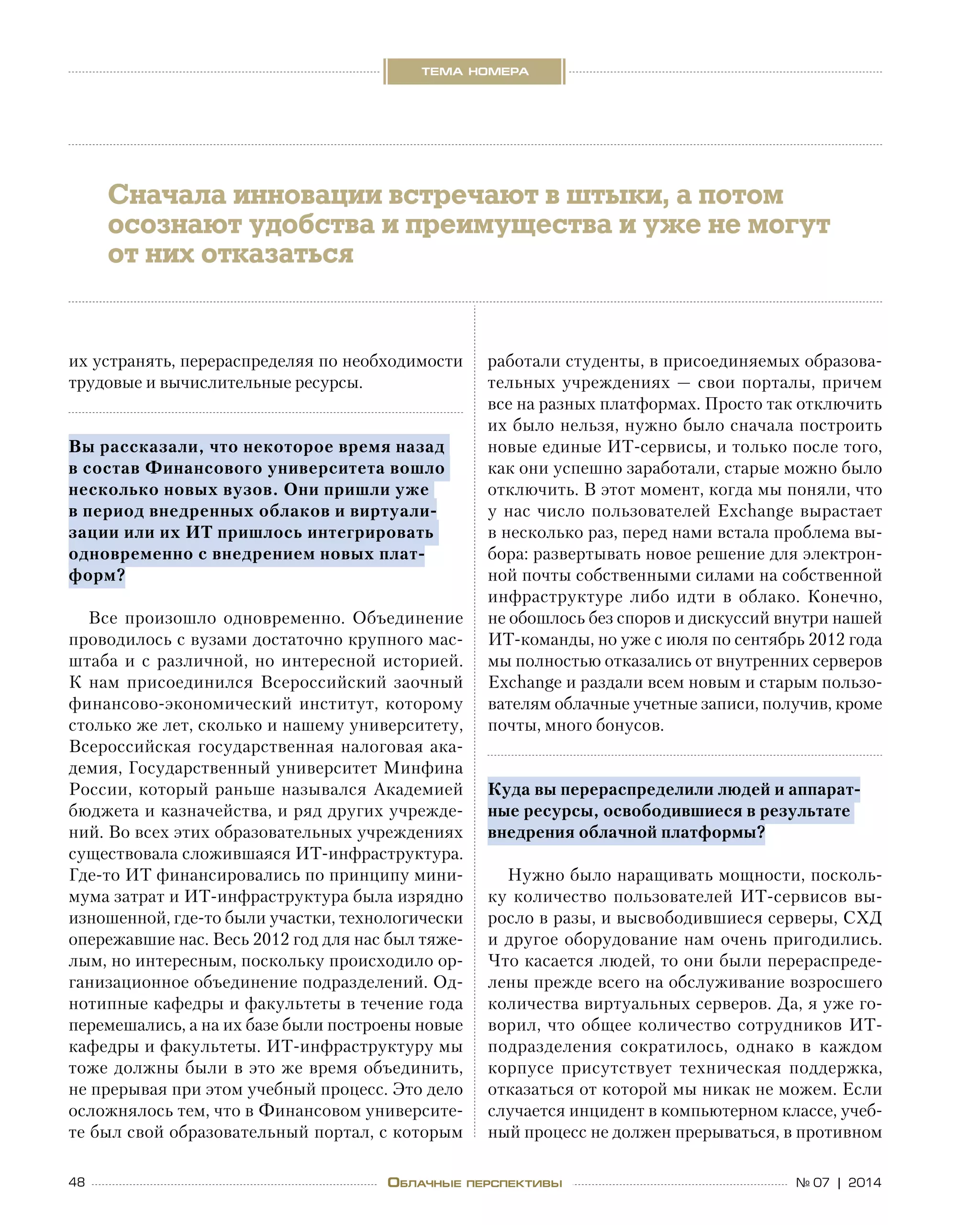 48 № 07 | 2014
тема номера
Облачные перспективы
их устранять, перераспределяя по необходимости
трудовые и вычислительные ресурсы.
Вы рассказали, что некоторое время назад
в состав Финансового университета вошло
несколько новых вузов. Они пришли уже
в период внедренных облаков и виртуали-
зации или их ИТ пришлось интегрировать
одновременно с внедрением новых плат-
форм?
Все произошло одновременно. Объединение
проводилось с вузами достаточно крупного мас-
штаба и с различной, но интересной историей.
К  нам присоединился Всероссийский заочный
финансово‑экономический институт, которому
столько же лет, сколько и нашему университету,
Всероссийская государственная налоговая ака-
демия, Государственный университет Минфина
России, который раньше назывался Академией
бюджета и казначейства, и ряд других учрежде-
ний. Во всех этих образовательных учреждениях
существовала сложившаяся ИТ-инфраструктура.
Где-то ИТ финансировались по принципу мини-
мума затрат и ИТ-инфраструктура была изрядно
изношенной, где-то были участки, технологически
опережавшие нас. Весь 2012 год для нас был тяже-
лым, но интересным, поскольку происходило ор-
ганизационное объединение подразделений. Од-
нотипные кафедры и факультеты в течение года
перемешались, а на их базе были построены новые
кафедры и факультеты. ИТ-инфраструктуру мы
тоже должны были в это же время объединить,
не прерывая при этом учебный процесс. Это дело
осложнялось тем, что в Финансовом университе-
те был свой образовательный портал, с которым
работали студенты, в присоединяемых образова-
тельных учреждениях — свои порталы, причем
все на разных платформах. Просто так отключить
их было нельзя, нужно было сначала построить
новые единые ИТ-сервисы, и только после того,
как они успешно заработали, старые можно было
отключить. В этот момент, когда мы поняли, что
у нас число пользователей Exchange вырастает
в несколько раз, перед нами встала проблема вы-
бора: развертывать новое решение для электрон-
ной почты собственными силами на собственной
инфраструктуре либо идти в  облако. Конечно,
не обошлось без споров и дискуссий внутри нашей
ИТ-команды, но уже с июля по сентябрь 2012 года
мы полностью отказались от внутренних серверов
Exchange и раздали всем новым и старым пользо-
вателям облачные учетные записи, получив, кроме
почты, много бонусов.
Куда вы перераспределили людей и аппарат-
ные ресурсы, освободившиеся в результате
внедрения облачной платформы?
Нужно было наращивать мощности, посколь-
ку количество пользователей ИТ-сервисов вы-
росло в разы, и высвободившиеся серверы, СХД
и другое оборудование нам очень пригодились.
Что касается людей, то они были перераспреде-
лены прежде всего на обслуживание возросшего
количества виртуальных серверов. Да, я уже го-
ворил, что общее количество сотрудников ИТ-
подразделения сократилось, однако в  каждом
корпусе присутствует техническая поддержка,
отказаться от которой мы никак не можем. Если
случается инцидент в компьютерном классе, учеб-
ный процесс не должен прерываться, в противном
Сначала инновации встречают в штыки, а потом
осознают удобства и преимущества и уже не могут
от них отказаться
 
