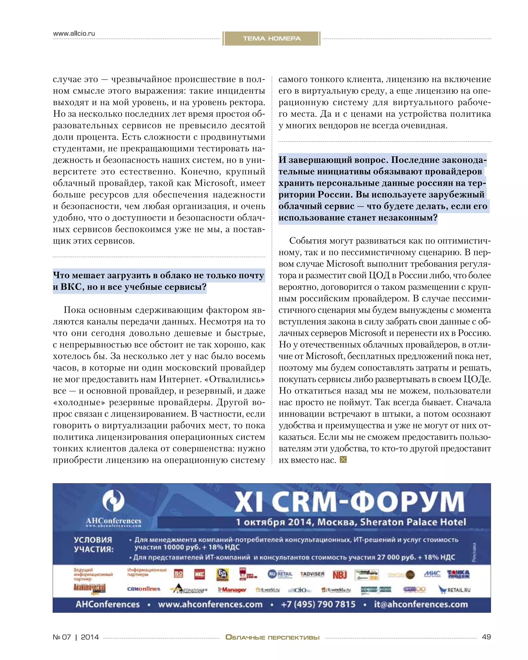 49№ 07 | 2014
www.allcio.ru
тема номера
Облачные перспективы
случае это — чрезвычайное происшествие в пол-
ном смысле этого выражения: такие инциденты
выходят и на мой уровень, и на уровень ректора.
Но за несколько последних лет время простоя об-
разовательных сервисов не превысило десятой
доли процента. Есть сложности с продвинутыми
студентами, не прекращающими тестировать на-
дежность и безопасность наших систем, но в уни-
верситете это естественно. Конечно, крупный
облачный провайдер, такой как Microsoft, имеет
больше ресурсов для обеспечения надежности
и безопасности, чем любая организация, и очень
удобно, что о доступности и безопасности облач-
ных сервисов беспокоимся уже не мы, а постав-
щик этих сервисов.
Что мешает загрузить в облако не только почту
и ВКС, но и все учебные сервисы?
Пока основным сдерживающим фактором яв-
ляются каналы передачи данных. Несмотря на то
что они сегодня довольно дешевые и  быстрые,
с непрерывностью все обстоит не так хорошо, как
хотелось бы. За несколько лет у нас было восемь
часов, в которые ни один московский провайдер
не мог предоставить нам Интернет. «Отвалились»
все — и основной провайдер, и резервный, и даже
«холодные» резервные провайдеры. Другой во-
прос связан с лицензированием. В частности, если
говорить о виртуализации рабочих мест, то пока
политика лицензирования операционных систем
тонких клиентов далека от совершенства: нужно
приобрести лицензию на операционную систему
самого тонкого клиента, лицензию на включение
его в виртуальную среду, а еще лицензию на опе-
рационную систему для виртуального рабоче-
го места. Да и с ценами на устройства политика
у многих вендоров не всегда очевидная.
И завершающий вопрос. Последние законода-
тельные инициативы обязывают провайдеров
хранить персональные данные россиян на тер-
ритории России. Вы используете зарубежный
облачный сервис — что будете делать, если его
использование станет незаконным?
События могут развиваться как по оптимистич-
ному, так и по пессимистичному сценарию. В пер-
вом случае Microsoft выполнит требования регуля-
тора и разместит свой ЦОД в России либо, что более
вероятно, договорится о таком размещении с круп-
ным российским провайдером. В случае пессими-
стичного сценария мы будем вынуждены с момента
вступления закона в силу забрать свои данные с об-
лачных серверов Microsoft и перенести их в Россию.
Но у отечественных облачных провайдеров, в отли-
чие от Microsoft, бесплатных предложений пока нет,
поэтому мы будем сопоставлять затраты и решать,
покупать сервисы либо развертывать в своем ЦОДе.
Но откатиться назад мы не можем, пользователи
нас просто не поймут. Так всегда бывает. Сначала
инновации встречают в штыки, а потом осознают
удобства и преимущества и уже не могут от них от-
казаться. Если мы не сможем предоставить пользо-
вателям эти удобства, то кто-то другой предоставит
их вместо нас.  
 