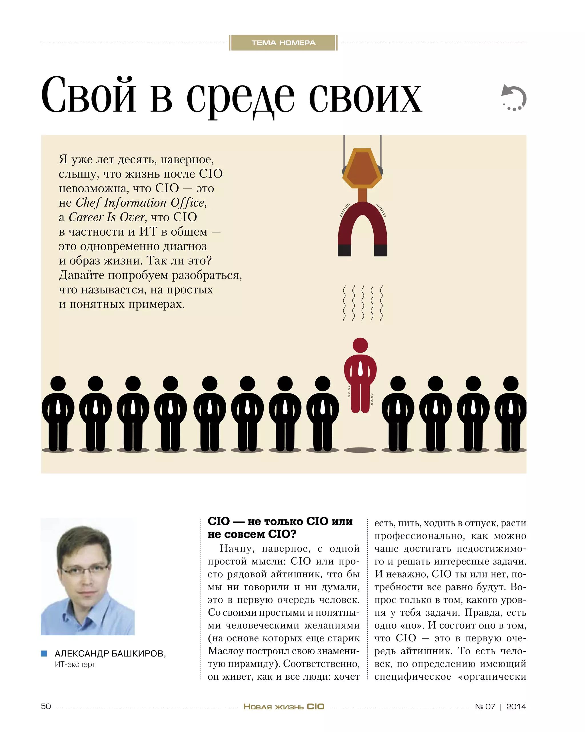 50 № 07 | 2014
тема номера
Новая жизнь CIO
CIO — не только CIO или
не совсем CIO?
Начну, наверное, с  одной
простой мысли: CIO или про-
сто рядовой айтишник, что  бы
мы ни  говорили и  ни  думали,
это в  первую очередь человек.
Со своими простыми и понятны-
ми человеческими желаниями
(на основе которых еще старик
Маслоу построил свою знамени-
тую пирамиду). Соответственно,
он живет, как и все люди: хочет
есть, пить, ходить в отпуск, расти
профессионально, как можно
чаще достигать недостижимо-
го и решать интересные задачи.
И неважно, CIO ты или нет, по-
требности все равно будут. Во-
прос только в том, какого уров-
ня у  тебя задачи. Правда, есть
одно «но». И состоит оно в том,
что CIO  — это в  первую оче-
редь айтишник. То  есть чело-
век, по определению имеющий
специфическое «органически
Свой в среде своих
Александр Башкиров,„„
ИТ-эксперт
Я уже лет десять, наверное,
слышу, что жизнь после CIO
невозможна, что CIO — это
не Chef Information Office,
а Career Is Over, что CIO
в частности и ИТ в общем —
это одновременно диагноз
и образ жизни. Так ли это?
Давайте попробуем разобраться,
что называется, на простых
и понятных примерах.
 