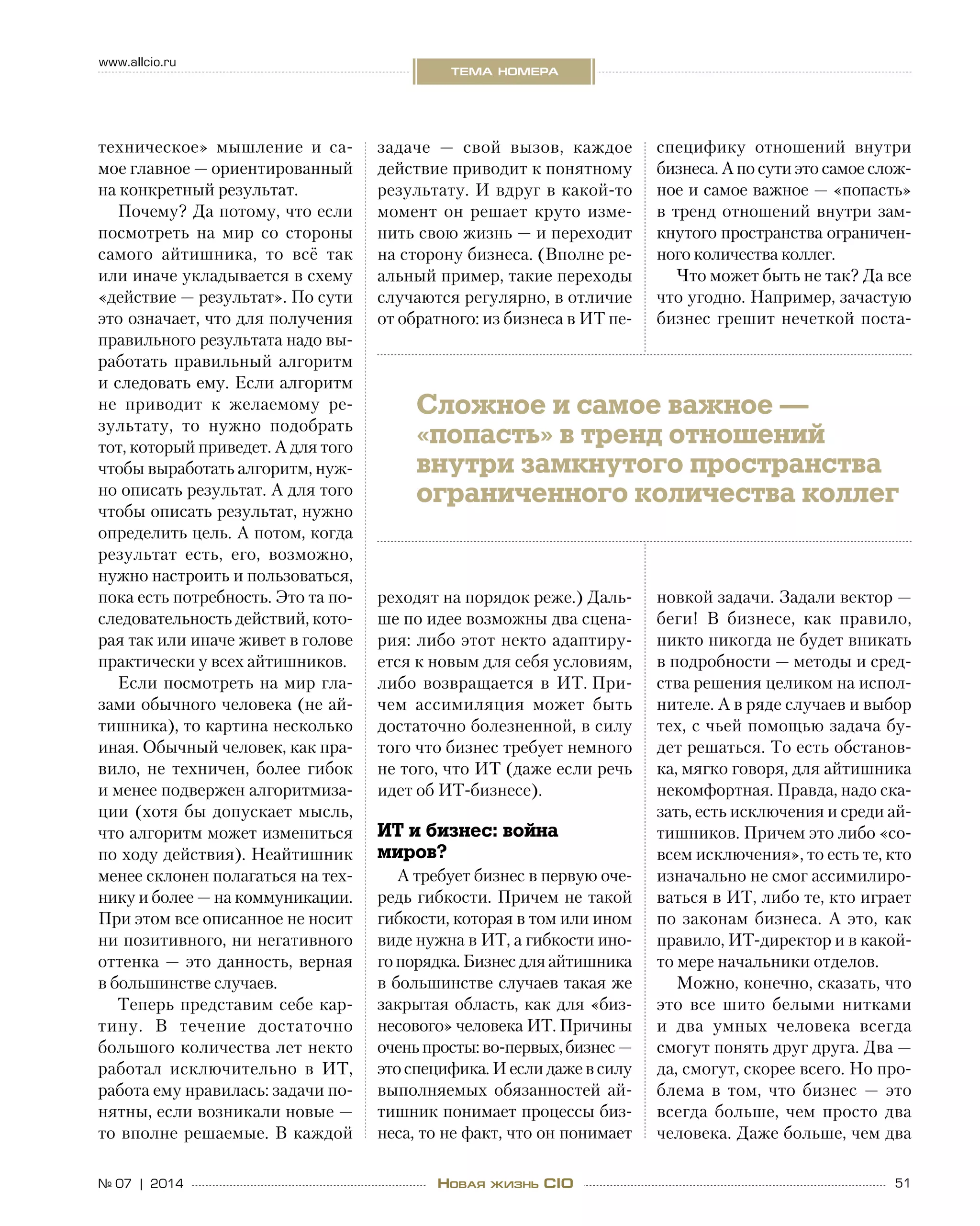 51№ 07 | 2014
www.allcio.ru
тема номера
Новая жизнь CIO
техническое» мышление и  са-
мое главное — ориентированный
на конкретный результат.
Почему? Да потому, что если
посмотреть на  мир со  стороны
самого айтишника, то  всё так
или иначе укладывается в схему
«действие — результат». По сути
это означает, что для получения
правильного результата надо вы-
работать правильный алгоритм
и следовать ему. Если алгоритм
не  приводит к  желаемому ре-
зультату, то  нужно подобрать
тот, который приведет. А для того
чтобы выработать алгоритм, нуж-
но описать результат. А для того
чтобы описать результат, нужно
определить цель. А потом, когда
результат есть, его, возможно,
нужно настроить и пользоваться,
пока есть потребность. Это та по-
следовательность действий, кото-
рая так или иначе живет в голове
практически у всех айтишников.
Если посмотреть на мир гла-
зами обычного человека (не ай-
тишника), то картина несколько
иная. Обычный человек, как пра-
вило, не  техничен, более гибок
и менее подвержен алгоритмиза-
ции (хотя бы допускает мысль,
что алгоритм может измениться
по ходу действия). Неайтишник
менее склонен полагаться на тех-
нику и более — на коммуникации.
При этом все описанное не носит
ни позитивного, ни негативного
оттенка — это данность, верная
в большинстве случаев.
Теперь представим себе кар-
тину. В  течение достаточно
большого количества лет некто
работал исключительно в  ИТ,
работа ему нравилась: задачи по-
нятны, если возникали новые —
то вполне решаемые. В каждой
задаче  — свой вызов, каждое
действие приводит к понятному
результату. И вдруг в какой-то
момент он решает круто изме-
нить свою жизнь — и переходит
на сторону бизнеса. (Вполне ре-
альный пример, такие переходы
случаются регулярно, в отличие
от обратного: из бизнеса в ИТ пе-
реходят на порядок реже.) Даль-
ше по идее возможны два сцена-
рия: либо этот некто адаптиру-
ется к новым для себя условиям,
либо возвращается в  ИТ. При-
чем ассимиляция может быть
достаточно болезненной, в силу
того что бизнес требует немного
не того, что ИТ (даже если речь
идет об ИТ-бизнесе).
ИТ и бизнес: война
миров?
А требует бизнес в первую оче-
редь гибкости. Причем не такой
гибкости, которая в том или ином
виде нужна в ИТ, а гибкости ино-
го порядка. Бизнес для айтишника
в большинстве случаев такая же
закрытая область, как для «биз-
несового» человека ИТ. Причины
оченьпросты:во‑первых,бизнес —
это специфика. И если даже в силу
выполняемых обязанностей ай-
тишник понимает процессы биз-
неса, то не факт, что он понимает
специфику отношений внутри
бизнеса. А по сути это самое слож-
ное и самое важное — «попасть»
в тренд отношений внутри зам-
кнутого пространства ограничен-
ного количества коллег.
Что может быть не так? Да все
что угодно. Например, зачастую
бизнес грешит нечеткой поста-
новкой задачи. Задали вектор —
беги! В  бизнесе, как правило,
никто никогда не будет вникать
в подробности — методы и сред-
ства решения целиком на испол-
нителе. А в ряде случаев и выбор
тех, с чьей помощью задача бу-
дет решаться. То есть обстанов-
ка, мягко говоря, для айтишника
некомфортная. Правда, надо ска-
зать, есть исключения и среди ай-
тишников. Причем это либо «со-
всем исключения», то есть те, кто
изначально не смог ассимилиро-
ваться в ИТ, либо те, кто играет
по законам бизнеса. А это, как
правило, ИТ-директор и в какой-
то мере начальники отделов.
Можно, конечно, сказать, что
это все шито белыми нитками
и  два умных человека всегда
смогут понять друг друга. Два —
да, смогут, скорее всего. Но про-
блема в  том, что бизнес  — это
всегда больше, чем просто два
человека. Даже больше, чем два
Сложное и самое важное —
«попасть» в тренд отношений
внутри замкнутого пространства
ограниченного количества коллег
 