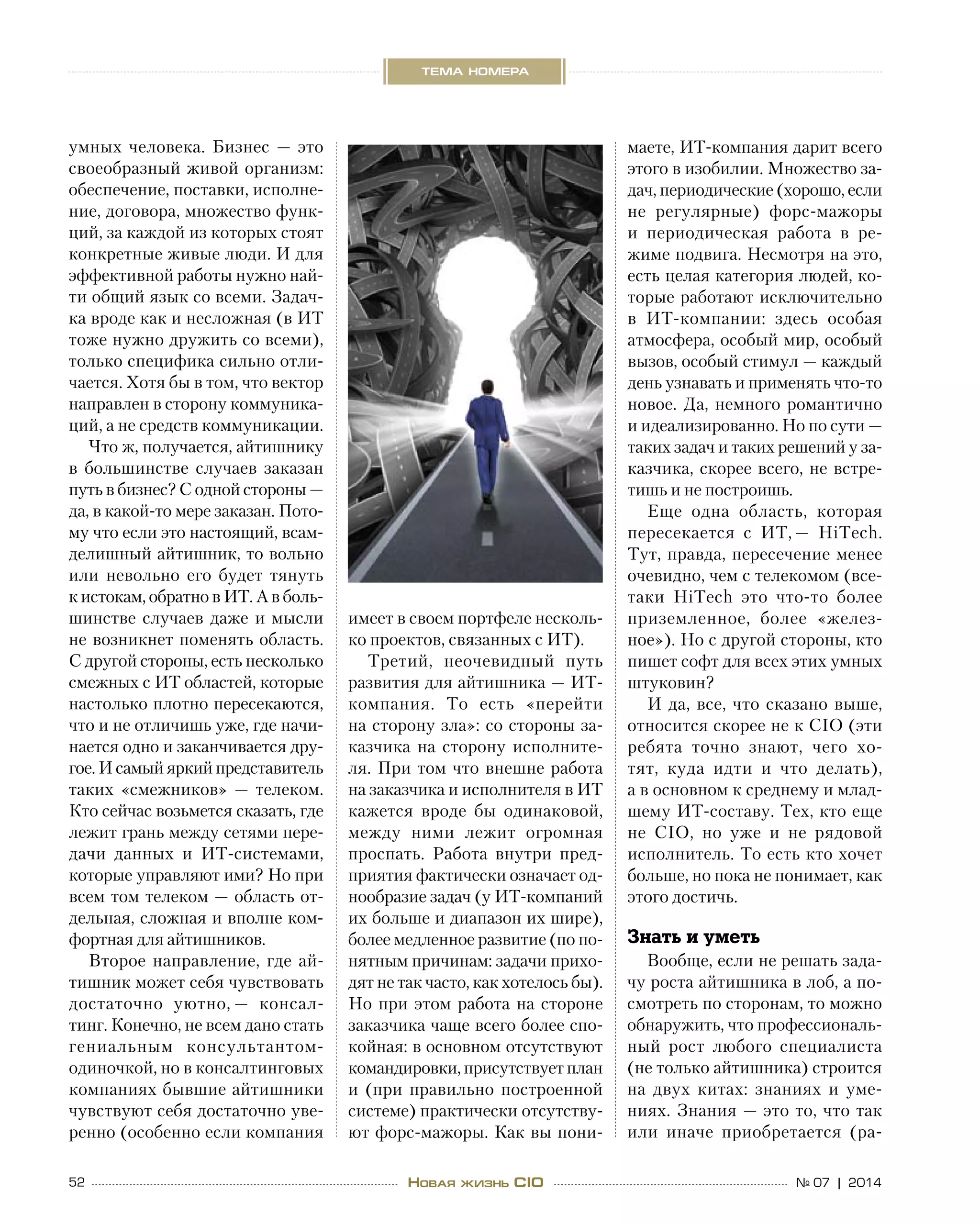 52 № 07 | 2014
тема номера
Новая жизнь CIO
умных человека. Бизнес  — это
своеобразный живой организм:
обеспечение, поставки, исполне-
ние, договора, множество функ-
ций, за каждой из которых стоят
конкретные живые люди. И для
эффективной работы нужно най-
ти общий язык со всеми. Задач-
ка вроде как и несложная (в ИТ
тоже нужно дружить со всеми),
только специфика сильно отли-
чается. Хотя бы в том, что вектор
направлен в сторону коммуника-
ций, а не средств коммуникации.
Что ж, получается, айтишнику
в  большинстве случаев заказан
путь в бизнес? С одной стороны —
да, в какой-то мере заказан. Пото-
му что если это настоящий, всам-
делишный айтишник, то вольно
или невольно его будет тянуть
к истокам, обратно в ИТ. А в боль-
шинстве случаев даже и мысли
не возникнет поменять область.
С другой стороны, есть несколько
смежных с ИТ областей, которые
настолько плотно пересекаются,
что и не отличишь уже, где начи-
нается одно и заканчивается дру-
гое. И самый яркий представитель
таких «смежников»  — телеком.
Кто сейчас возьмется сказать, где
лежит грань между сетями пере-
дачи данных и  ИТ-системами,
которые управляют ими? Но при
всем том телеком — область от-
дельная, сложная и вполне ком-
фортная для айтишников.
Второе направление, где ай-
тишник может себя чувствовать
достаточно уютно, — консал-
тинг. Конечно, не всем дано стать
гениальным консультантом-
одиночкой, но в консалтинговых
компаниях бывшие айтишники
чувствуют себя достаточно уве-
ренно (особенно если компания
имеет в своем портфеле несколь-
ко проектов, связанных с ИТ).
Третий, неочевидный путь
развития для айтишника — ИТ-
компания. То  есть «перейти
на сторону зла»: со стороны за-
казчика на  сторону исполните-
ля. При том что внешне работа
на заказчика и исполнителя в ИТ
кажется вроде  бы одинаковой,
между ними лежит огромная
проспать. Работа внутри пред-
приятия фактически означает од-
нообразие задач (у ИТ-компаний
их больше и диапазон их шире),
более медленное развитие (по по-
нятным причинам: задачи прихо-
дят не так часто, как хотелось бы).
Но при этом работа на стороне
заказчика чаще всего более спо-
койная: в основном отсутствуют 
командировки, присутствует план
и  (при правильно построенной
системе) практически отсутству-
ют форс-мажоры. Как вы пони-
маете, ИТ-компания дарит всего
этого в изобилии. Множество за-
дач, периодические (хорошо, если
не  регулярные) форс-мажоры
и  периодическая работа в  ре-
жиме подвига. Несмотря на это,
есть целая категория людей, ко-
торые работают исключительно
в  ИТ-компании: здесь особая
атмосфера, особый мир, особый
вызов, особый стимул — каждый
день узнавать и применять что-то
новое. Да, немного романтично
и идеализированно. Но по сути —
таких задач и таких решений у за-
казчика, скорее всего, не встре-
тишь и не построишь.
Еще одна область, которая
пересекается с  ИТ, — HiTech.
Тут, правда, пересечение менее
очевидно, чем с телекомом (все-
таки HiTech это что-то более
приземленное, более «желез-
ное»). Но с другой стороны, кто
пишет софт для всех этих умных
штуковин?
И да, все, что сказано выше,
относится скорее не к CIO (эти
ребята точно знают, чего хо-
тят, куда идти и  что делать),
а в основном к среднему и млад-
шему ИТ-составу. Тех, кто еще
не  CIO, но  уже и  не  рядовой
исполнитель. То есть кто хочет
больше, но пока не понимает, как
этого достичь.
Знать и уметь
Вообще, если не решать зада-
чу роста айтишника в лоб, а по-
смотреть по сторонам, то можно
обнаружить, что профессиональ-
ный рост любого специалиста
(не только айтишника) строится
на  двух китах: знаниях и  уме-
ниях. Знания — это то, что так
или иначе приобретается (ра-
 