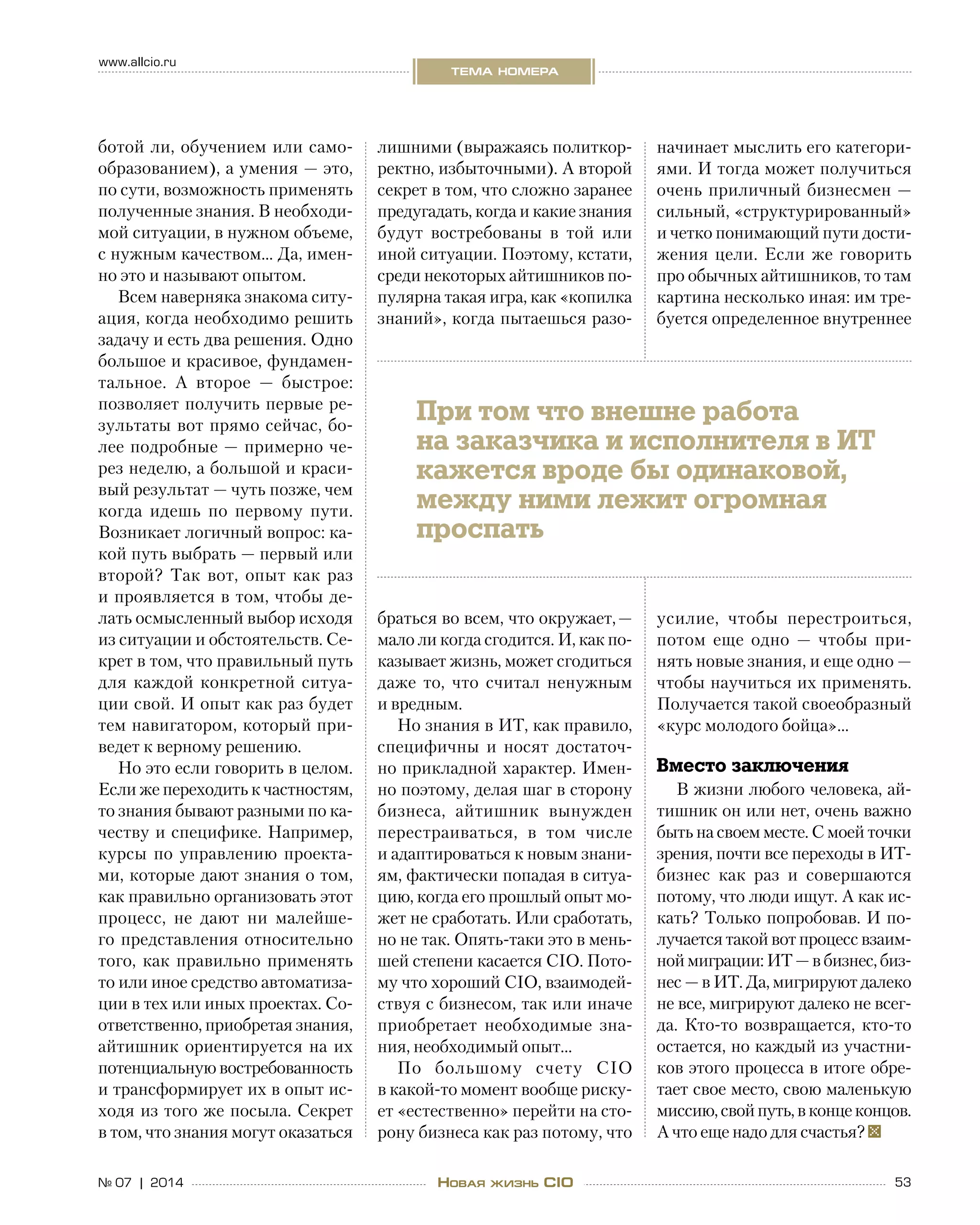 53№ 07 | 2014
www.allcio.ru
тема номера
Новая жизнь CIO
ботой ли, обучением или само-
образованием), а умения — это,
по сути, возможность применять
полученные знания. В необходи-
мой ситуации, в нужном объеме,
с нужным качеством… Да, имен-
но это и называют опытом.
Всем наверняка знакома ситу-
ация, когда необходимо решить
задачу и есть два решения. Одно
большое и красивое, фундамен-
тальное. А  второе  — быстрое:
позволяет получить первые ре-
зультаты вот прямо сейчас, бо-
лее подробные — примерно че-
рез неделю, а большой и краси-
вый результат — чуть позже, чем
когда идешь по  первому пути.
Возникает логичный вопрос: ка-
кой путь выбрать — первый или
второй? Так вот, опыт как раз
и проявляется в том, чтобы де-
лать осмысленный выбор исходя
из ситуации и обстоятельств. Се-
крет в том, что правильный путь
для каждой конкретной ситуа-
ции свой. И опыт как раз будет
тем навигатором, который при-
ведет к верному решению.
Но это если говорить в целом.
Если же переходить к частностям,
то знания бывают разными по ка-
честву и специфике. Например,
курсы по  управлению проекта-
ми, которые дают знания о том,
как правильно организовать этот
процесс, не  дают ни  малейше-
го представления относительно
того, как правильно применять
то или иное средство автоматиза-
ции в тех или иных проектах. Со-
ответственно, приобретая знания,
айтишник ориентируется на их
потенциальную востребованность
и трансформирует их в опыт ис-
ходя из того же посыла. Секрет
в том, что знания могут оказаться
лишними (выражаясь политкор-
ректно, избыточными). А второй
секрет в том, что сложно заранее
предугадать, когда и какие знания
будут востребованы в  той или
иной ситуации. Поэтому, кстати,
среди некоторых айтишников по-
пулярна такая игра, как «копилка
знаний», когда пытаешься разо-
браться во всем, что окружает, —
мало ли когда сгодится. И, как по-
казывает жизнь, может сгодиться
даже то, что считал ненужным
и вредным.
Но знания в ИТ, как правило,
специфичны и  носят достаточ-
но прикладной характер. Имен-
но поэтому, делая шаг в сторону
бизнеса, айтишник вынужден
перестраиваться, в  том числе
и адаптироваться к новым знани-
ям, фактически попадая в ситуа-
цию, когда его прошлый опыт мо-
жет не сработать. Или сработать,
но не так. Опять-таки это в мень-
шей степени касается CIO. Пото-
му что хороший CIO, взаимодей-
ствуя с бизнесом, так или иначе
приобретает необходимые зна-
ния, необходимый опыт…
По большому счету CIO
в какой-то момент вообще риску-
ет «естественно» перейти на сто-
рону бизнеса как раз потому, что
начинает мыслить его категори-
ями. И тогда может получиться
очень приличный бизнесмен —
сильный, «структурированный»
и четко понимающий пути дости-
жения цели. Если же говорить
про обычных айтишников, то там
картина несколько иная: им тре-
буется определенное внутреннее
усилие, чтобы перестроиться,
потом еще одно  — чтобы при-
нять новые знания, и еще одно —
чтобы научиться их применять.
Получается такой своеобразный
«курс молодого бойца»…
Вместо заключения
В жизни любого человека, ай-
тишник он или нет, очень важно
быть на своем месте. С моей точки
зрения, почти все переходы в ИТ-
бизнес как раз и  совершаются
потому, что люди ищут. А как ис-
кать? Только попробовав. И по-
лучается такой вот процесс взаим-
ной миграции: ИТ — в бизнес, биз-
нес — в ИТ. Да, мигрируют далеко
не все, мигрируют далеко не всег-
да. Кто-то возвращается, кто-то
остается, но каждый из участни-
ков этого процесса в итоге обре-
тает свое место, свою маленькую
миссию,свойпуть,в концеконцов.
А что еще надо для счастья?
При том что внешне работа
на заказчика и исполнителя в ИТ
кажется вроде бы одинаковой,
между ними лежит огромная
проспать
 