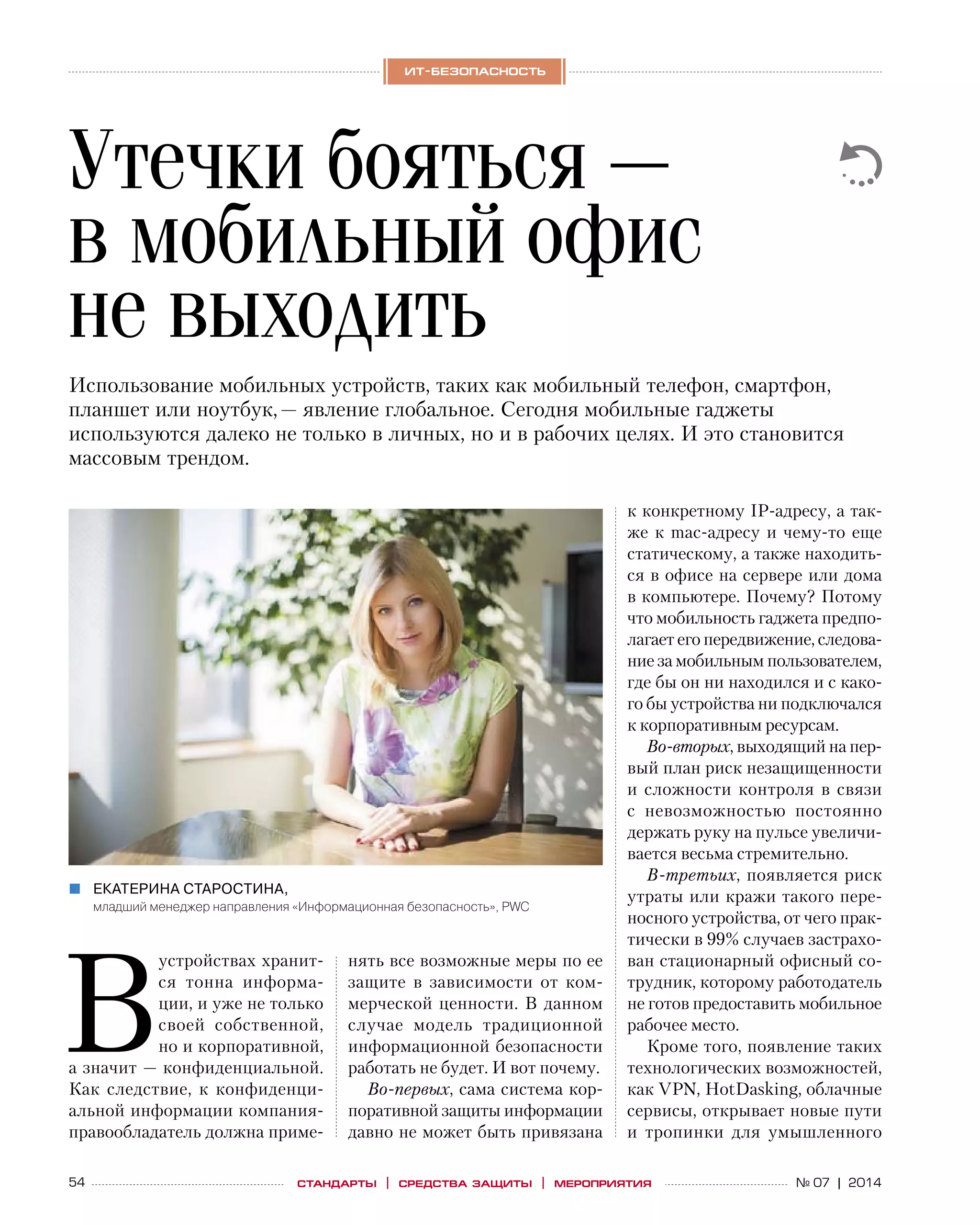 54 № 07 | 2014
ит-безопасность
стандарты | средства защиты | мероприятия
В
устройствах хранит-
ся тонна информа-
ции, и уже не только
своей собственной,
но и корпоративной,
а значит — конфиденциальной.
Как следствие, к  конфиденци-
альной информации компания-
правообладатель должна приме-
нять все возможные меры по ее
защите в  зависимости от  ком-
мерческой ценности. В данном
случае модель традиционной
информационной безопасности
работать не будет. И вот почему.
Во‑первых, сама система кор-
поративной защиты информации
давно не может быть привязана
Утечки бояться —
в мобильный офис
не выходить
Екатерина Старостина,„„
младший менеджер направления «Информационная безопасность», PWC
Использование мобильных устройств, таких как мобильный телефон, смартфон,
планшет или ноутбук, — явление глобальное. Сегодня мобильные гаджеты
используются далеко не только в личных, но и в рабочих целях. И это становится
массовым трендом.
к конкретному IP-адресу, а так-
же к mac-адресу и чему-то еще
статическому, а также находить-
ся в офисе на сервере или дома
в компьютере. Почему? Потому
что мобильность гаджета предпо-
лагает его передвижение, следова-
ние за мобильным пользователем,
где бы он ни находился и с како-
го бы устройства ни подключался
к корпоративным ресурсам.
Во‑вторых, выходящий на пер-
вый план риск незащищенности
и  сложности контроля в  связи
с  невозможностью постоянно
держать руку на пульсе увеличи-
вается весьма стремительно.
В‑третьих, появляется риск
утраты или кражи такого пере-
носного устройства, от чего прак-
тически в 99% случаев застрахо-
ван стационарный офисный со-
трудник, которому работодатель
не готов предоставить мобильное
рабочее место.
Кроме того, появление таких
технологических возможностей,
как VPN, HotDasking, облачные
сервисы, открывает новые пути
и  тропинки для умышленного
 