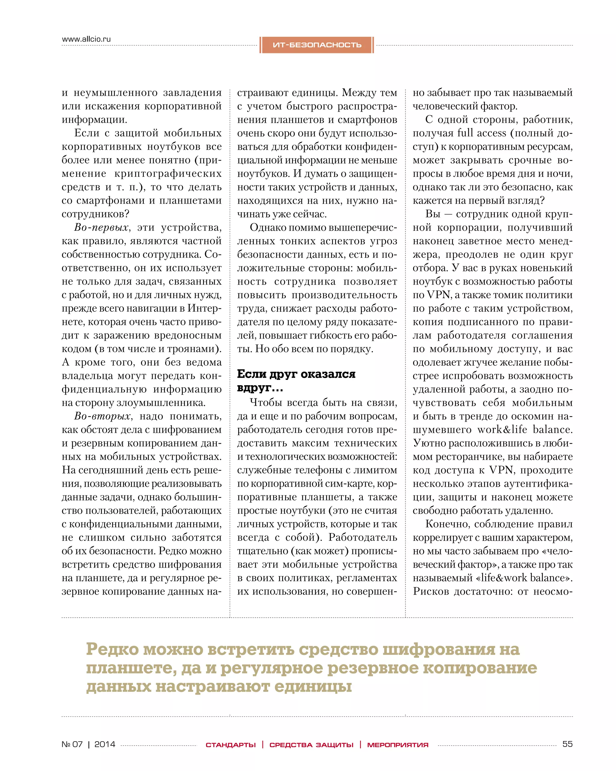 55№ 07 | 2014
www.allcio.ru
Аутсорсинг
ит-безопасность
стандарты | средства защиты | мероприятия
и  неумышленного завладения
или искажения корпоративной
информации.
Если с  защитой мобильных
корпоративных ноутбуков все
более или менее понятно (при-
менение криптографических
средств и  т.  п.), то  что делать
со смартфонами и планшетами
сотрудников?
Во‑первых, эти устройства,
как правило, являются частной
собственностью сотрудника. Со-
ответственно, он их использует
не только для задач, связанных
с работой, но и для личных нужд,
прежде всего навигации в Интер-
нете, которая очень часто приво-
дит к заражению вредоносным
кодом (в том числе и троянами).
А  кроме того, они без ведома
владельца могут передать кон-
фиденциальную информацию
на сторону злоумышленника.
Во‑вторых, надо понимать,
как обстоят дела с шифрованием
и резервным копированием дан-
ных на мобильных устройствах.
На сегодняшний день есть реше-
ния, позволяющие реализовывать
данные задачи, однако большин-
ство пользователей, работающих
с конфиденциальными данными,
не  слишком сильно заботятся
об их безопасности. Редко можно
встретить средство шифрования
на планшете, да и регулярное ре-
зервное копирование данных на-
страивают единицы. Между тем
с  учетом быстрого распростра-
нения планшетов и смартфонов
очень скоро они будут использо-
ваться для обработки конфиден-
циальной информации не меньше
ноутбуков. И думать о защищен-
ности таких устройств и данных,
находящихся на них, нужно на-
чинать уже сейчас.
Однако помимо вышеперечис-
ленных тонких аспектов угроз
безопасности данных, есть и по-
ложительные стороны: мобиль-
ность сотрудника позволяет
повысить производительность
труда, снижает расходы работо-
дателя по целому ряду показате-
лей, повышает гибкость его рабо-
ты. Но обо всем по порядку.
Если друг оказался
вдруг…
Чтобы всегда быть на  связи,
да и еще и по рабочим вопросам,
работодатель сегодня готов пре-
доставить максим технических
и технологических возможностей:
служебные телефоны с лимитом
по корпоративной сим-карте, кор-
поративные планшеты, а также
простые ноутбуки (это не считая
личных устройств, которые и так
всегда с  собой). Работодатель
тщательно (как может) прописы-
вает эти мобильные устройства
в своих политиках, регламентах
их использования, но совершен-
но забывает про так называемый
человеческий фактор.
С одной стороны, работник,
получая full access (полный до-
ступ) к корпоративным ресурсам,
может закрывать срочные во-
просы в любое время дня и ночи,
однако так ли это безопасно, как
кажется на первый взгляд?
Вы — сотрудник одной круп-
ной корпорации, получивший
наконец заветное место менед-
жера, преодолев не  один круг
отбора. У вас в руках новенький
ноутбук с возможностью работы
по VPN, а также томик политики
по работе с таким устройством,
копия подписанного по прави-
лам работодателя соглашения
по  мобильному доступу, и  вас
одолевает жгучее желание побы-
стрее испробовать возможность
удаленной работы, а заодно по-
чувствовать себя мобильным
и быть в тренде до оскомин на-
шумевшего work&life balance.
Уютно расположившись в люби-
мом ресторанчике, вы набираете
код доступа к  VPN, проходите
несколько этапов аутентифика-
ции, защиты и наконец можете
свободно работать удаленно.
Конечно, соблюдение правил
коррелирует с вашим характером,
но мы часто забываем про «чело-
веческий фактор», а также про так
называемый «life&work balance».
Рисков достаточно: от  неосмо-
Редко можно встретить средство шифрования на
планшете, да и регулярное резервное копирование
данных настраивают единицы
 
