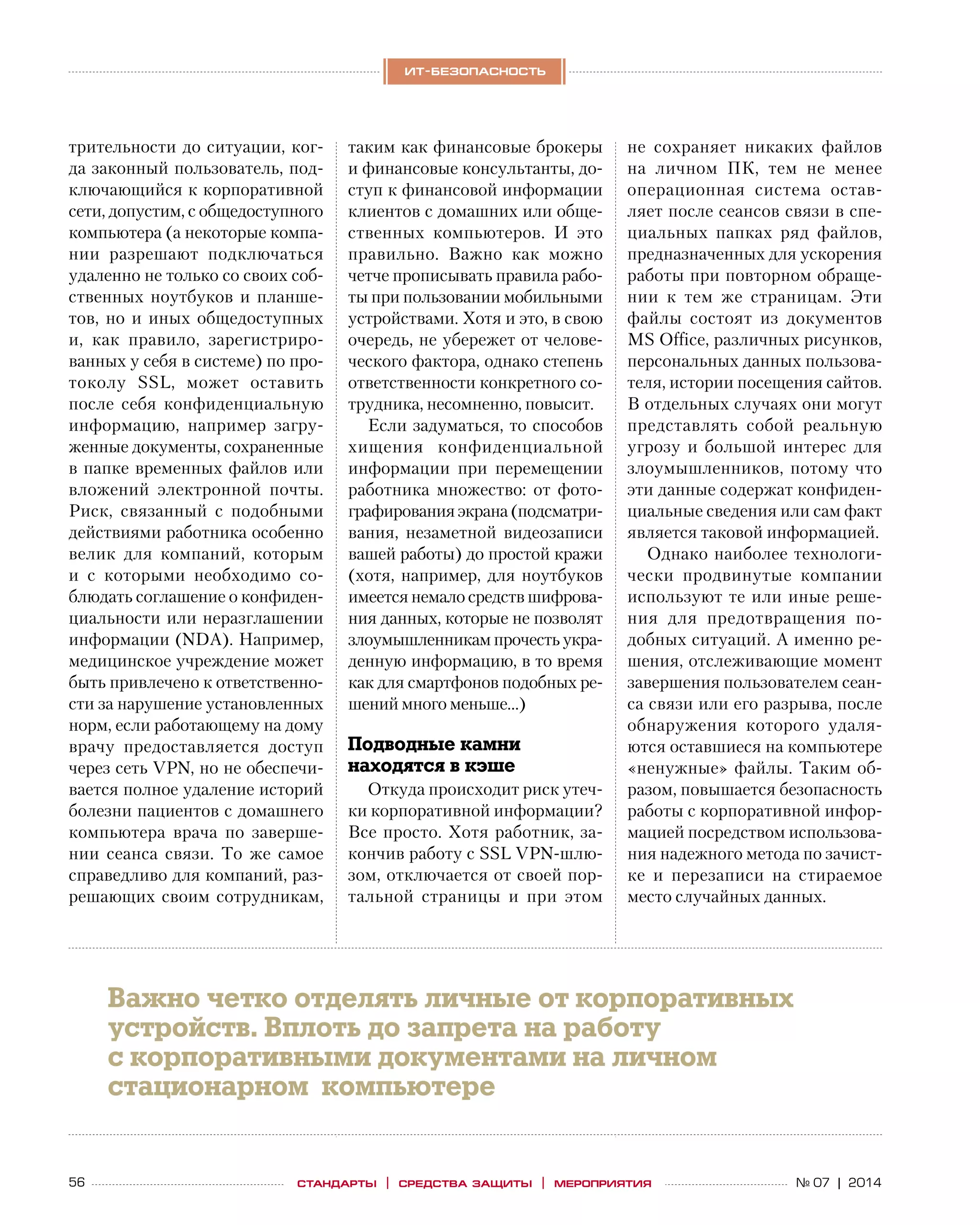 56 № 07 | 2014
ит-безопасность
стандарты | средства защиты | мероприятия
трительности до ситуации, ког-
да законный пользователь, под-
ключающийся к корпоративной
сети, допустим, с общедоступного
компьютера (а некоторые компа-
нии разрешают подключаться
удаленно не только со своих соб-
ственных ноутбуков и планше-
тов, но и иных общедоступных
и, как правило, зарегистриро-
ванных у себя в системе) по про-
токолу SSL, может оставить
после себя конфиденциальную
информацию, например загру-
женные документы, сохраненные
в папке временных файлов или
вложений электронной почты.
Риск, связанный с  подобными
действиями работника особенно
велик для компаний, которым
и  с  которыми необходимо со-
блюдать соглашение о конфиден-
циальности или неразглашении
информации (NDA). Например,
медицинское учреждение может
быть привлечено к ответственно-
сти за нарушение установленных
норм, если работающему на дому
врачу предоставляется доступ
через сеть VPN, но не обеспечи-
вается полное удаление историй
болезни пациентов с домашнего
компьютера врача по  заверше-
нии сеанса связи. То  же самое
справедливо для компаний, раз-
решающих своим сотрудникам,
таким как финансовые брокеры
и финансовые консультанты, до-
ступ к финансовой информации
клиентов с домашних или обще-
ственных компьютеров. И  это
правильно. Важно как можно
четче прописывать правила рабо-
ты при пользовании мобильными
устройствами. Хотя и это, в свою
очередь, не убережет от челове-
ческого фактора, однако степень
ответственности конкретного со-
трудника, несомненно, повысит.
Если задуматься, то способов
хищения конфиденциальной
информации при перемещении
работника множество: от  фото-
графирования экрана (подсматри-
вания, незаметной видеозаписи
вашей работы) до простой кражи
(хотя, например, для ноутбуков
имеется немало средств шифрова-
ния данных, которые не позволят
злоумышленникам прочесть укра-
денную информацию, в то время
как для смартфонов подобных ре-
шений много меньше…)
Подводные камни
находятся в кэше
Откуда происходит риск утеч-
ки корпоративной информации?
Все просто. Хотя работник, за-
кончив работу с SSL VPN-шлю­
зом, отключается от своей пор-
тальной страницы и  при этом
не  сохраняет никаких файлов
на  личном ПК, тем не  менее
операционная система остав-
ляет после сеансов связи в спе-
циальных папках ряд файлов,
предназначенных для ускорения
работы при повторном обраще-
нии к  тем  же страницам. Эти
файлы состоят из  документов
MS Office, различных рисунков,
персональных данных пользова-
теля, истории посещения сайтов.
В отдельных случаях они могут
представлять собой реальную
угрозу и  большой интерес для
злоумышленников, потому что
эти данные содержат конфиден-
циальные сведения или сам факт
является таковой информацией.
Однако наиболее технологи-
чески продвинутые компании
используют те или иные реше-
ния для предотвращения по-
добных ситуаций. А именно ре-
шения, отслеживающие момент
завершения пользователем сеан-
са связи или его разрыва, после
обнаружения которого удаля-
ются оставшиеся на компьютере
«ненужные» файлы. Таким об-
разом, повышается безопасность
работы с корпоративной инфор-
мацией посредством использова-
ния надежного метода по зачист-
ке и  перезаписи на  стираемое
место случайных данных.
Важно четко отделять личные от корпоративных
устройств. Вплоть до запрета на работу
с корпоративными документами на личном
стационарном компьютере
 