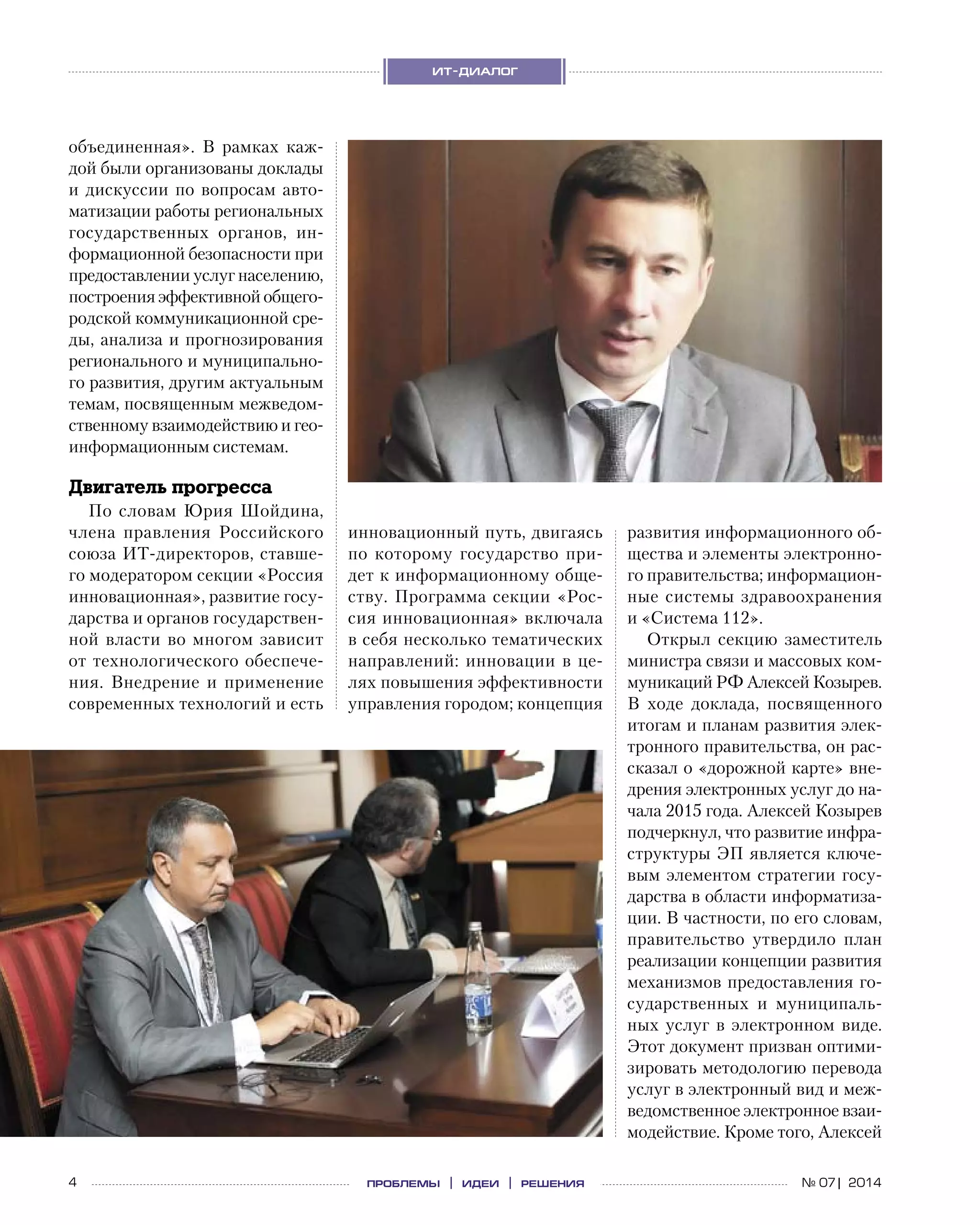 4 проблемы | идеи | решения
ит-диалог
№ 07| 2014
объединенная». В  рамках каж-
дой были организованы доклады
и дискуссии по вопросам авто-
матизации работы региональных
государственных органов, ин-
формационной безопасности при
предоставлении услуг населению,
построения эффективной общего-
родской коммуникационной сре-
ды, анализа и прогнозирования
регионального и муниципально-
го развития, другим актуальным
темам, посвященным межведом-
ственному взаимодействию и гео-
информационным системам.
Двигатель прогресса
По словам Юрия Шойдина,
члена правления Российского
союза ИТ-директоров, ставше-
го модератором секции «Россия
инновационная», развитие госу-
дарства и органов государствен-
ной власти во многом зависит
от технологического обеспече-
ния. Внедрение и  применение
современных технологий и есть
инновационный путь, двигаясь
по  которому государство при-
дет к информационному обще-
ству. Программа секции «Рос-
сия инновационная» включала
в себя несколько тематических
направлений: инновации в це-
лях повышения эффективности
управления городом; концепция
развития информационного об-
щества и элементы электронно-
го правительства; информацион-
ные системы здравоохранения
и «Система 112».
Открыл секцию заместитель
министра связи и массовых ком-
муникаций РФ Алексей Козырев.
В  ходе доклада, посвященного
итогам и планам развития элек-
тронного правительства, он рас-
сказал о «дорожной карте» вне-
дрения электронных услуг до на-
чала 2015 года. Алексей Козырев
подчеркнул, что развитие инфра-
структуры ЭП является ключе-
вым элементом стратегии госу-
дарства в области информатиза-
ции. В частности, по его словам,
правительство утвердило план
реализации концепции развития
механизмов предоставления го-
сударственных и  муниципаль-
ных услуг в  электронном виде.
Этот документ призван оптими-
зировать методологию перевода
услуг в электронный вид и меж-
ведомственное электронное взаи-
модействие. Кроме того, Алексей
 
