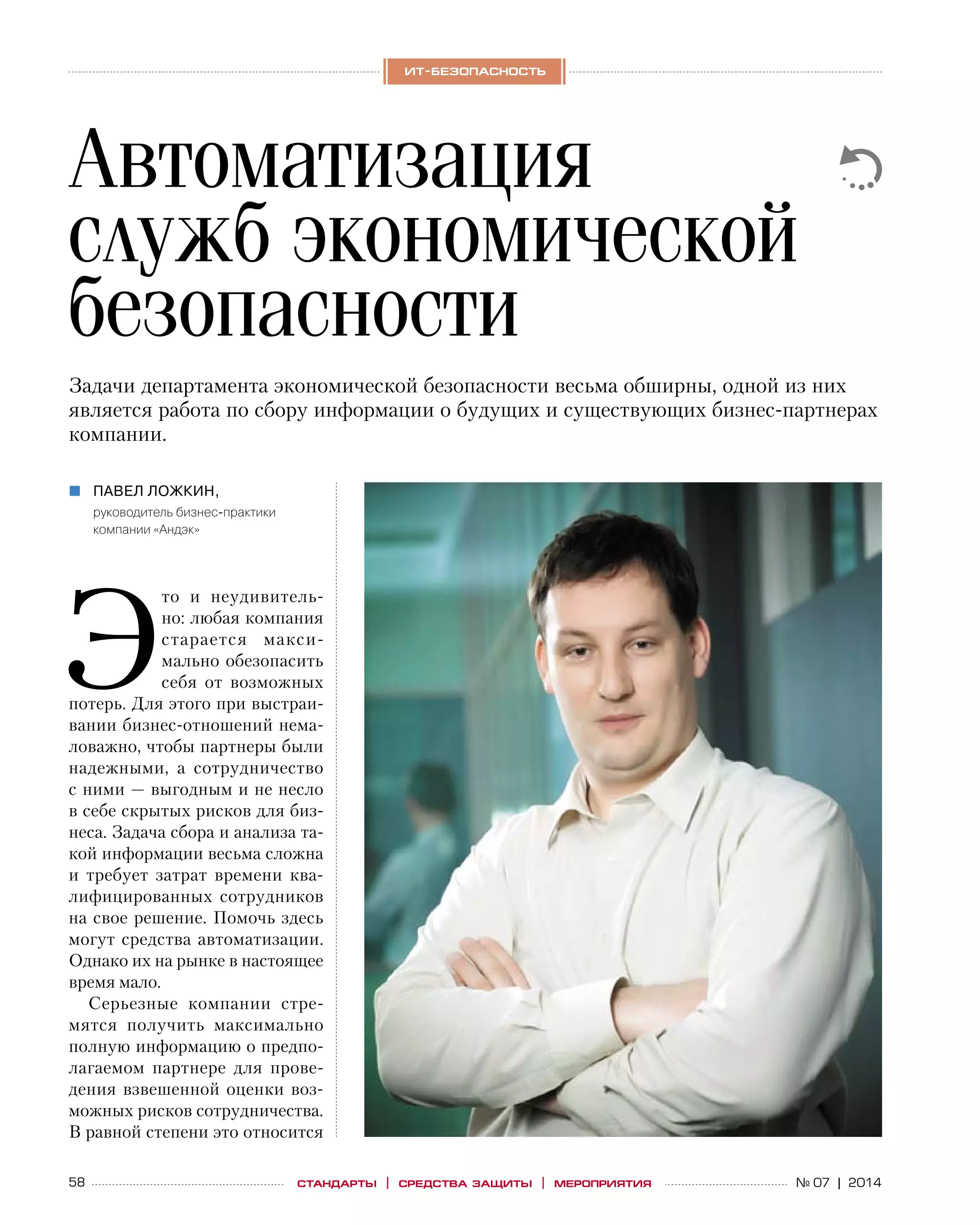 58 № 07 | 2014
ит-безопасность
стандарты | средства защиты | мероприятия
Э
то и  неудивитель-
но: любая компания
старается макси-
мально обезопасить
себя от  возможных
потерь. Для этого при выстраи-
вании бизнес-отношений нема-
ловажно, чтобы партнеры были
надежными, а  сотрудничество
с ними — выгодным и не несло
в себе скрытых рисков для биз-
неса. Задача сбора и анализа та-
кой информации весьма сложна
и  требует затрат времени ква-
лифицированных сотрудников
на свое решение. Помочь здесь
могут средства автоматизации.
Однако их на рынке в настоящее
время мало.
Серьезные компании стре-
мятся получить максимально
полную информацию о предпо-
лагаемом партнере для прове-
дения взвешенной оценки воз-
можных рисков сотрудничества.
В равной степени это относится
Автоматизация
служб экономической
безопасности
Павел Ложкин,„„
руководитель бизнес-практики
компании «Андэк»
Задачи департамента экономической безопасности весьма обширны, одной из них
является работа по сбору информации о будущих и существующих бизнес-партнерах
компании.
 