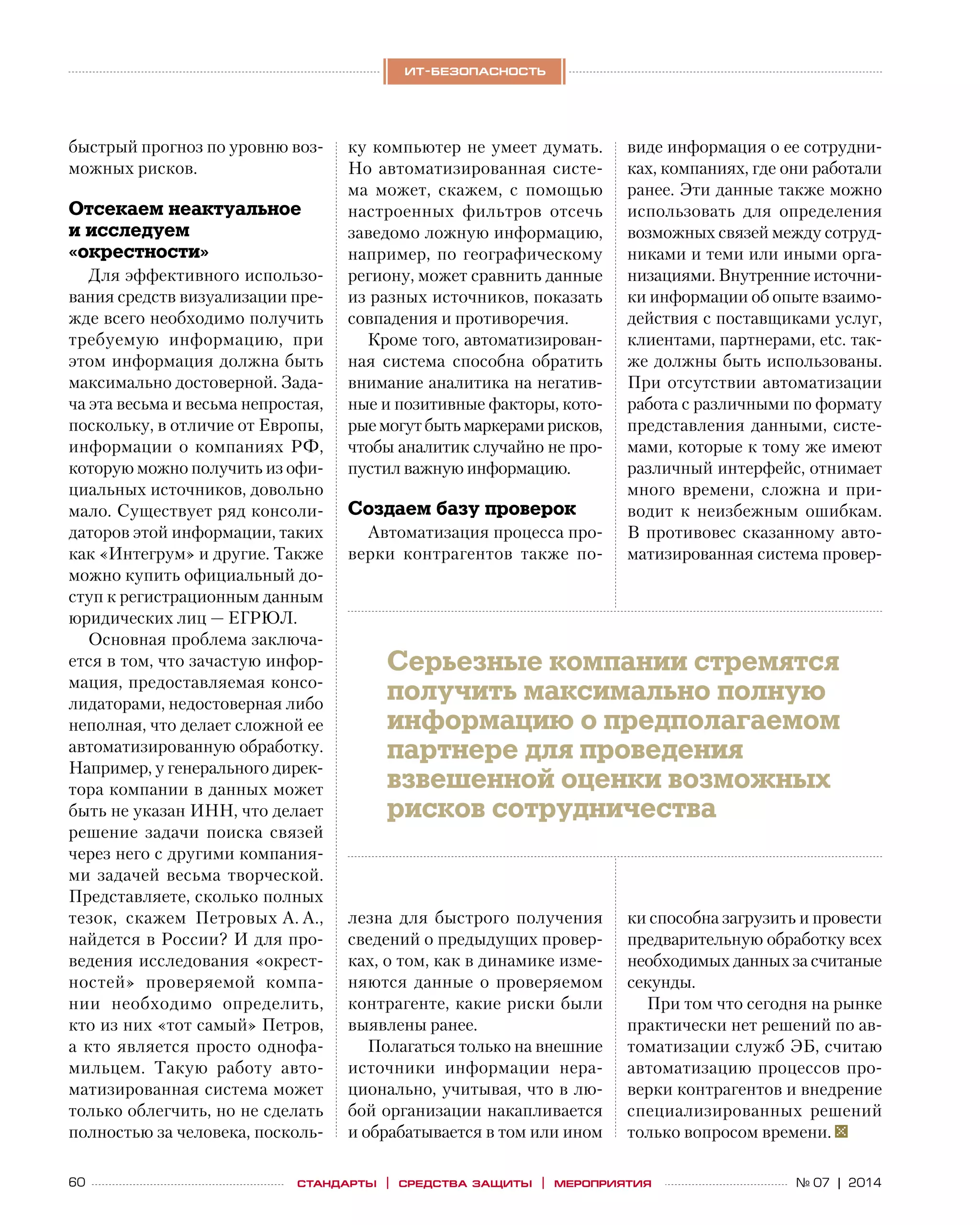 60 № 07 | 2014
ит-безопасность
стандарты | средства защиты | мероприятия
быстрый прогноз по уровню воз-
можных рисков.
Отсекаем неактуальное
и исследуем
«окрестности»
Для эффективного использо-
вания средств визуализации пре-
жде всего необходимо получить
требуемую информацию, при
этом информация должна быть
максимально достоверной. Зада-
ча эта весьма и весьма непростая,
поскольку, в отличие от Европы,
информации о компаниях РФ,
которую можно получить из офи-
циальных источников, довольно
мало. Существует ряд консоли-
даторов этой информации, таких
как «Интегрум» и другие. Также
можно купить официальный до-
ступ к регистрационным данным
юридических лиц — ЕГРЮЛ.
Основная проблема заключа-
ется в том, что зачастую инфор-
мация, предоставляемая консо-
лидаторами, недостоверная либо
неполная, что делает сложной ее
автоматизированную обработку.
Например, у генерального дирек-
тора компании в данных может
быть не указан ИНН, что делает
решение задачи поиска связей
через него с другими компания-
ми задачей весьма творческой.
Представляете, сколько полных
тезок, скажем Петровых А. А.,
найдется в России? И для про-
ведения исследования «окрест-
ностей» проверяемой компа-
нии необходимо определить,
кто из них «тот самый» Петров,
а кто является просто однофа-
мильцем. Такую работу авто-
матизированная система может
только облегчить, но не сделать
полностью за человека, посколь-
ку компьютер не умеет думать.
Но автоматизированная систе-
ма может, скажем, с  помощью
настроенных фильтров отсечь
заведомо ложную информацию,
например, по географическому
региону, может сравнить данные
из разных источников, показать
совпадения и противоречия.
Кроме того, автоматизирован-
ная система способна обратить
внимание аналитика на негатив-
ные и позитивные факторы, кото-
рые могут бытьмаркерами рисков,
чтобы аналитик случайно не про-
пустил важную информацию.
Создаем базу проверок
Автоматизация процесса про-
верки контрагентов также по-
лезна для быстрого получения
сведений о предыдущих провер-
ках, о том, как в динамике изме-
няются данные о  проверяемом
контрагенте, какие риски были
выявлены ранее.
Полагаться только на внешние
источники информации нера-
ционально, учитывая, что в лю-
бой организации накапливается
и обрабатывается в том или ином
виде информация о ее сотрудни-
ках, компаниях, где они работали
ранее. Эти данные также можно
использовать для определения
возможных связей между сотруд-
никами и теми или иными орга-
низациями. Внутренние источни-
ки информации об опыте взаимо-
действия с поставщиками услуг,
клиентами, партнерами, etc. так-
же должны быть использованы.
При отсутствии автоматизации
работа с различными по формату
представления данными, систе-
мами, которые к тому же имеют
различный интерфейс, отнимает
много времени, сложна и  при-
водит к  неизбежным ошибкам.
В противовес сказанному авто-
матизированная система провер-
ки способна загрузить и провести
предварительную обработку всех
необходимых данных за считаные
секунды.
При том что сегодня на рынке
практически нет решений по ав-
томатизации служб ЭБ, считаю
автоматизацию процессов про-
верки контрагентов и внедрение
специализированных решений
только вопросом времени.
Серьезные компании стремятся
получить максимально полную
информацию о предполагаемом
партнере для проведения
взвешенной оценки возможных
рисков сотрудничества
 