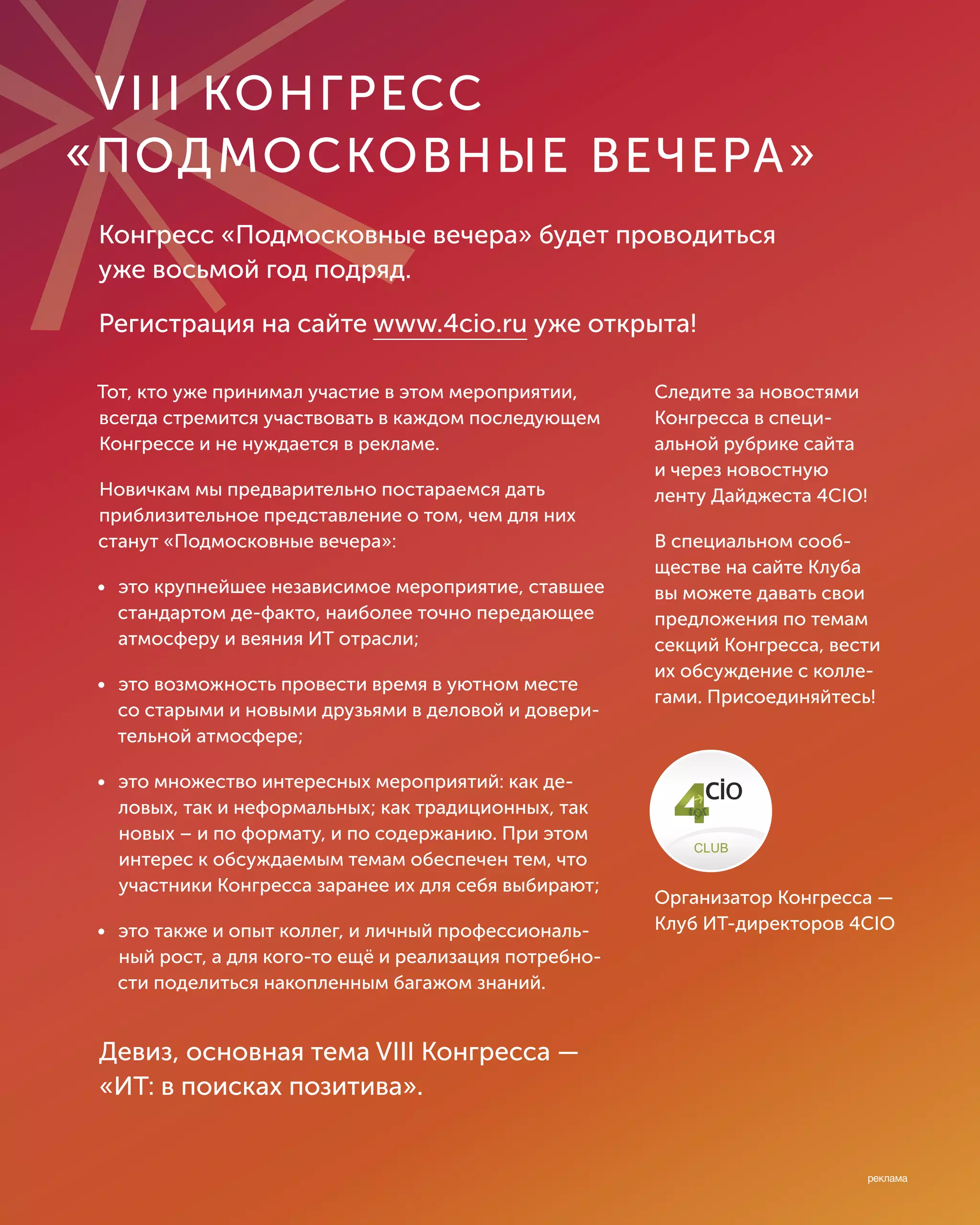 Тот, кто уже принимал участие в этом мероприятии,
всегда стремится участвовать в каждом последующем
Конгрессе и не нуждается в рекламе.
Новичкам мы предварительно постараемся дать
приблизительное представление о том, чем для них
станут «Подмосковные вечера»:
• это крупнейшее независимое мероприятие, ставшее
стандартом де-факто, наиболее точно передающее
атмосферу и веяния ИТ отрасли;
• это возможность провести время в уютном месте
со старыми и новыми друзьями в деловой и довери-
тельной атмосфере;
• это множество интересных мероприятий: как де-
ловых, так и неформальных; как традиционных, так
новых – и по формату, и по содержанию. При этом
интерес к обсуждаемым темам обеспечен тем, что
участники Конгресса заранее их для себя выбирают;
• это также и опыт коллег, и личный профессиональ-
ный рост, а для кого-то ещё и реализация потребно-
сти поделиться накопленным багажом знаний.
VIII КОНГРЕСС
�ПОДМОСКОВНЫЕ ВЕЧЕРА�
Конгресс «Подмосковные вечера» будет проводиться
уже восьмой год подряд.
Регистрация на сайте www.4cio.ru уже открыта!
Следите за новостями
Конгресса в специ-
альной рубрике сайта
и через новостную
ленту Дайджеста 4CIO!
В специальном сооб-
ществе на сайте Клуба
вы можете давать свои
предложения по темам
секций Конгресса, вести
их обсуждение с колле-
гами. Присоединяйтесь!
Организатор Конгресса —
Клуб ИТ-директоров 4CIO
Девиз, основная тема VIII Конгресса —
«ИТ: в поисках позитива».
 