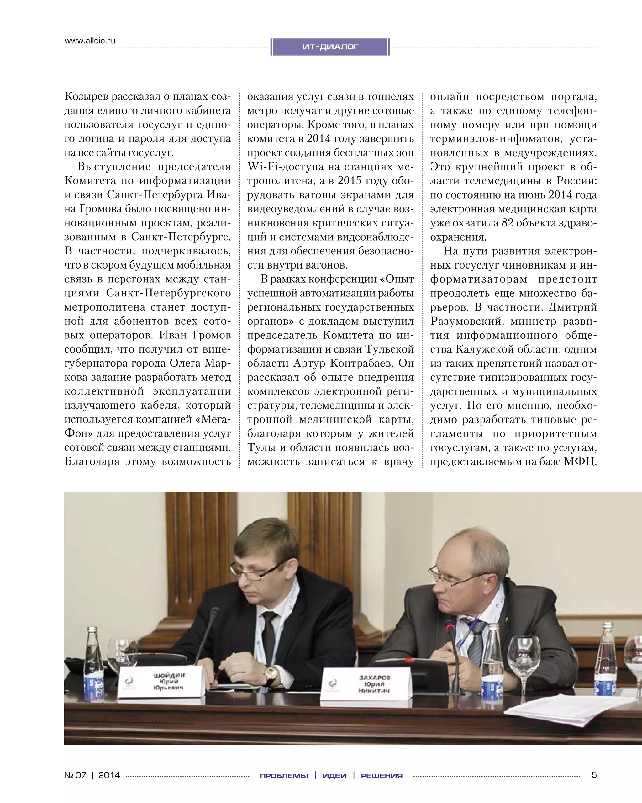 5№ 07 | 2014
www.allcio.ru
ит-диалог
проблемы | идеи | решения
Козырев рассказал о планах соз-
дания единого личного кабинета
пользователя госуслуг и едино-
го логина и пароля для доступа
на все сайты госуслуг.
Выступление председателя
Комитета по  информатизации
и связи Санкт-Петербурга Ива-
на Громова было посвящено ин-
новационным проектам, реали-
зованным в Санкт-Петербурге.
В  частности, подчеркивалось,
что в скором будущем мобильная
связь в  перегонах между стан-
циями Санкт-Петербургского
метрополитена станет доступ-
ной для абонентов всех сото-
вых операторов. Иван Громов
сообщил, что получил от вице-
губернатора города Олега Мар-
кова задание разработать метод
коллективной эксплуатации
излучающего кабеля, который
используется компанией «Мега-
Фон» для предоставления услуг
сотовой связи между станциями.
Благодаря этому возможность
оказания услуг связи в тоннелях
метро получат и другие сотовые
операторы. Кроме того, в планах
комитета в 2014 году завершить
проект создания бесплатных зон
Wi-Fi-доступа на станциях ме-
трополитена, а в 2015 году обо-
рудовать вагоны экранами для
видеоуведомлений в случае воз-
никновения критических ситуа-
ций и системами видеонаблюде-
ния для обеспечения безопасно-
сти внутри вагонов.
В рамках конференции «Опыт
успешной автоматизации работы
региональных государственных
органов» с докладом выступил
председатель Комитета по  ин-
форматизации и связи Тульской
области Артур Контрабаев. Он
рассказал об  опыте внедрения
комплексов электронной реги-
стратуры, телемедицины и элек-
тронной медицинской карты,
благодаря которым у  жителей
Тулы и области появилась воз-
можность записаться к  врачу
онлайн посредством портала,
а  также по  единому телефон-
ному номеру или при помощи
терминалов‑инфоматов, уста-
новленных в  медучреждениях.
Это крупнейший проект в  об-
ласти телемедицины в России:
по состоянию на июнь 2014 года
электронная медицинская карта
уже охватила 82 объекта здраво-
охранения.
На пути развития электрон-
ных госуслуг чиновникам и ин-
форматизаторам предстоит
преодолеть еще множество ба-
рьеров. В  частности, Дмитрий
Разумовский, министр разви-
тия информационного обще-
ства Калужской области, одним
из таких препятствий назвал от-
сутствие типизированных госу-
дарственных и муниципальных
услуг.  По  его мнению, необхо-
димо разработать типовые ре-
гламенты по  приоритетным
гос­услугам, а также по услугам,
предоставляемым на базе МФЦ.
 