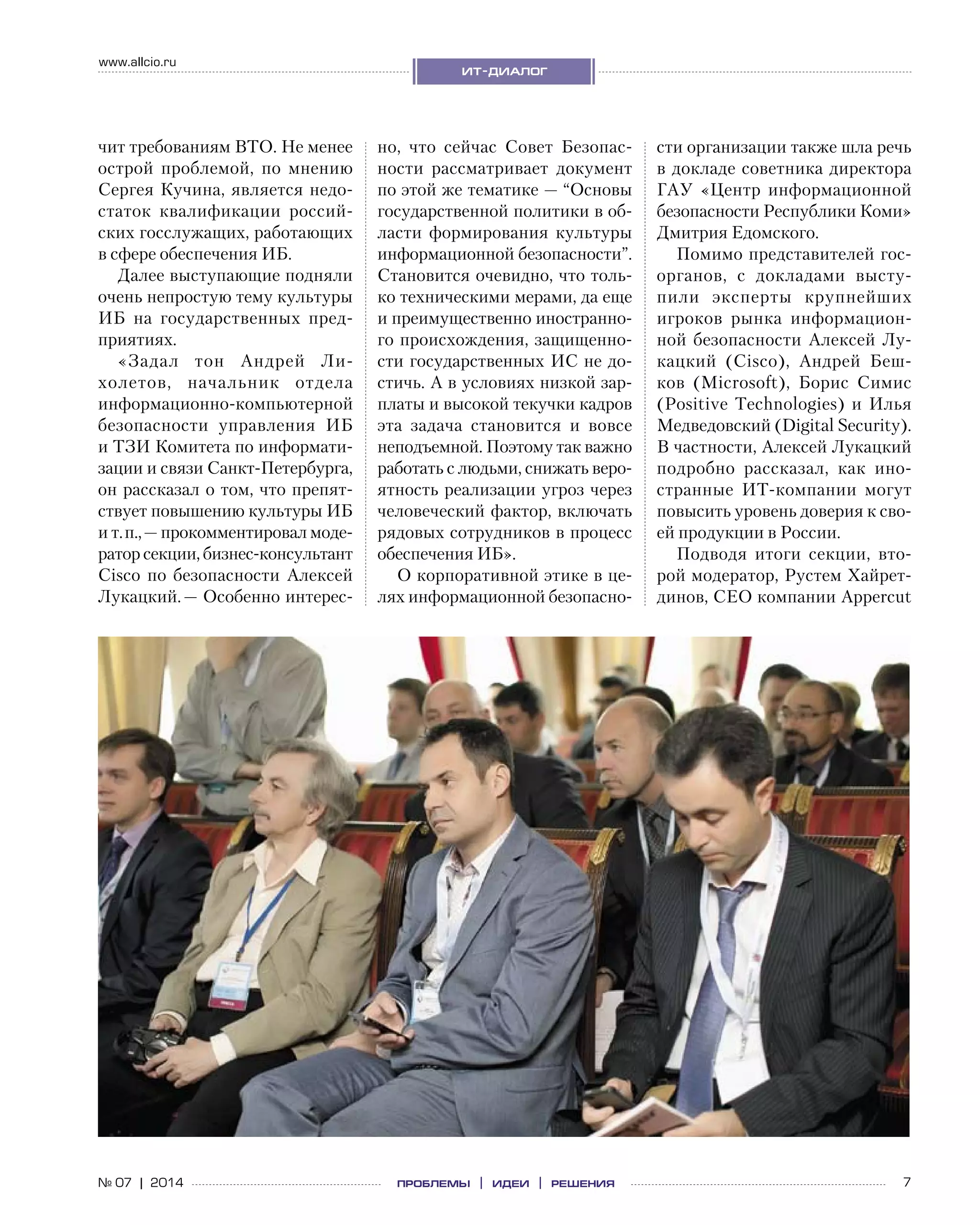 7№ 07 | 2014
www.allcio.ru
ит-диалог
проблемы | идеи | решения
чит требованиям ВТО. Не менее
острой проблемой, по  мнению
Сергея Кучина, является недо-
статок квалификации россий-
ских госслужащих, работающих
в сфере обеспечения ИБ.
Далее выступающие подняли
очень непростую тему культуры
ИБ на  государственных пред-
приятиях.
«Задал тон Андрей Ли-
холетов, начальник отдела
информационно-компьютерной
безопасности управления ИБ
и ТЗИ Комитета по информати-
зации и связи Санкт-Петербурга,
он рассказал о том, что препят-
ствует повышению культуры ИБ
и т. п., — прокомментировал моде-
ратор секции, бизнес-консультант
Cisco по  безопасности Алексей
Лукацкий. — Особенно интерес-
но, что сейчас Совет Безопас-
ности рассматривает документ
по этой же тематике — “Основы
государственной политики в об-
ласти формирования культуры
информационной безопасности”.
Становится очевидно, что толь-
ко техническими мерами, да еще
и преимущественно иностранно-
го происхождения, защищенно-
сти государственных ИС не до-
стичь. А в условиях низкой зар-
платы и высокой текучки кадров
эта задача становится и  вовсе
неподъемной. Поэтому так важно
работать с людьми, снижать веро-
ятность реализации угроз через
человеческий фактор, включать
рядовых сотрудников в процесс
обеспечения ИБ».
О корпоративной этике в це-
лях информационной безопасно-
сти организации также шла речь
в докладе советника директора
ГАУ «Центр информационной
безопасности Республики Коми»
Дмитрия Едомского.
Помимо представителей гос­
органов, с  докладами высту-
пили эксперты крупнейших
игроков рынка информацион-
ной безопасности Алексей Лу-
кацкий (Cisco), Андрей Беш-
ков (Microsoft), Борис Симис
(Positive Technologies) и  Илья
Медведовский (Digital Security).
В частности, Алексей Лукацкий
подробно рассказал, как ино-
странные ИТ-компании могут
повысить уровень доверия к сво-
ей продукции в России.
Подводя итоги секции, вто-
рой модератор, Рустем Хайрет-
динов, CEO компании Appercut
 