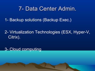 7- Data Center Admin.7- Data Center Admin.
1- Backup solutions (Backup Exec.)
2- Virtualization Technologies (ESX, Hyper-V,
Citrix).
3- Cloud computing
 