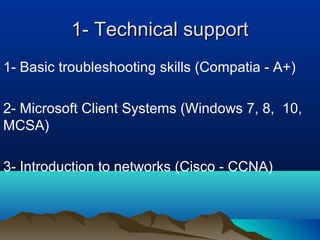 1- Technical support1- Technical support
1- Basic troubleshooting skills (Compatia - A+)
2- Microsoft Client Systems (Windows 7, 8, 10,
MCSA)
3- Introduction to networks (Cisco - CCNA)
 