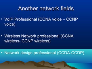 Another network fieldsAnother network fields
• VoIP Professional (CCNA voice – CCNP
voice)
• Wireless Network professional (CCNA
wireless- CCNP wireless)
• Network design professional (CCDA-CCDP)
 