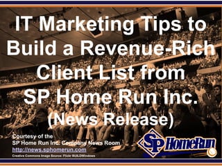 SPHomeRun.com

 IT Marketing Tips to
Build a Revenue-Rich
    Client List from
  SP Home Run Inc.
                       (News Release)
  Courtesy of the
  SP Home Run Inc. Company News Room
  http://news.sphomerun.com
  Creative Commons Image Source: Flickr BUILDWindows
 