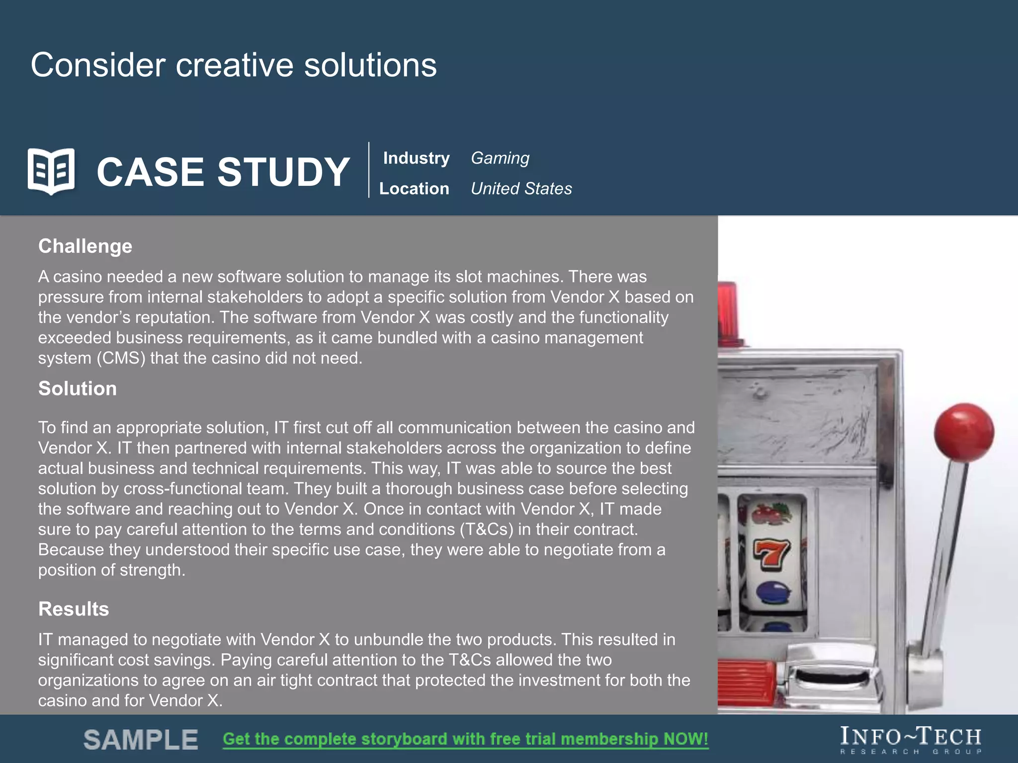 Info-Tech Research Group 10Info-Tech Research Group 10
Consider creative solutions
Challenge
A casino needed a new software solution to manage its slot machines. There was
pressure from internal stakeholders to adopt a specific solution from Vendor X based on
the vendor’s reputation. The software from Vendor X was costly and the functionality
exceeded business requirements, as it came bundled with a casino management
system (CMS) that the casino did not need.
Solution
To find an appropriate solution, IT first cut off all communication between the casino and
Vendor X. IT then partnered with internal stakeholders across the organization to define
actual business and technical requirements. This way, IT was able to source the best
solution by cross-functional team. They built a thorough business case before selecting
the software and reaching out to Vendor X. Once in contact with Vendor X, IT made
sure to pay careful attention to the terms and conditions (T&Cs) in their contract.
Because they understood their specific use case, they were able to negotiate from a
position of strength.
Results
IT managed to negotiate with Vendor X to unbundle the two products. This resulted in
significant cost savings. Paying careful attention to the T&Cs allowed the two
organizations to agree on an air tight contract that protected the investment for both the
casino and for Vendor X.
CASE STUDY
Industry
Location
Gaming
United States
 