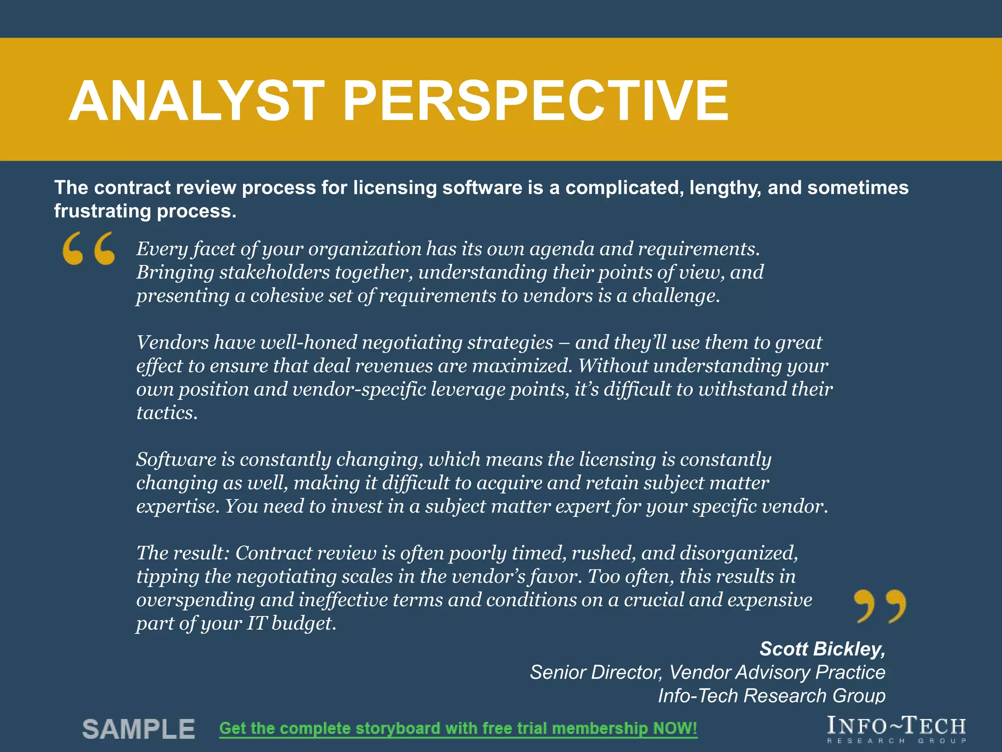 Info-Tech Research Group 2Info-Tech Research Group 2
Every facet of your organization has its own agenda and requirements.
Bringing stakeholders together, understanding their points of view, and
presenting a cohesive set of requirements to vendors is a challenge.
Vendors have well-honed negotiating strategies – and they’ll use them to great
effect to ensure that deal revenues are maximized. Without understanding your
own position and vendor-specific leverage points, it’s difficult to withstand their
tactics.
Software is constantly changing, which means the licensing is constantly
changing as well, making it difficult to acquire and retain subject matter
expertise. You need to invest in a subject matter expert for your specific vendor.
The result: Contract review is often poorly timed, rushed, and disorganized,
tipping the negotiating scales in the vendor’s favor. Too often, this results in
overspending and ineffective terms and conditions on a crucial and expensive
part of your IT budget.
Scott Bickley,
Senior Director, Vendor Advisory Practice
Info-Tech Research Group
The contract review process for licensing software is a complicated, lengthy, and sometimes
frustrating process.
ANALYST PERSPECTIVE
 