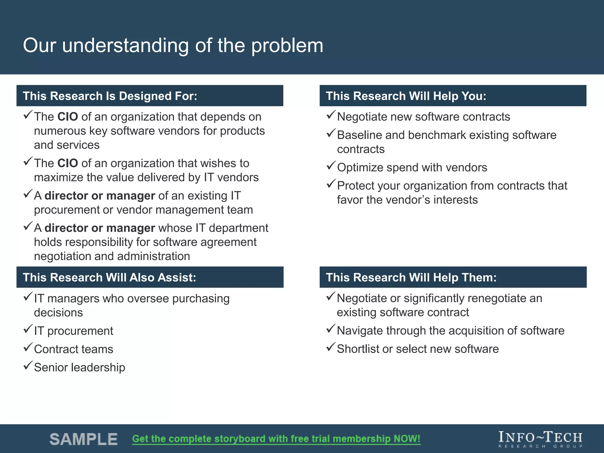 Info-Tech Research Group 3Info-Tech Research Group 3
This Research is Designed For: This Research Will Help You:
This Research Will Assist: This Research Will Help You:
This Research Is Designed For: This Research Will Help You:
This Research Will Also Assist: This Research Will Help Them:
Our understanding of the problem
The CIO of an organization that depends on
numerous key software vendors for products
and services
The CIO of an organization that wishes to
maximize the value delivered by IT vendors
A director or manager of an existing IT
procurement or vendor management team
A director or manager whose IT department
holds responsibility for software agreement
negotiation and administration
Negotiate new software contracts
Baseline and benchmark existing software
contracts
Optimize spend with vendors
Protect your organization from contracts that
favor the vendor’s interests
IT managers who oversee purchasing
decisions
IT procurement
Contract teams
Senior leadership
Negotiate or significantly renegotiate an
existing software contract
Navigate through the acquisition of software
Shortlist or select new software
 