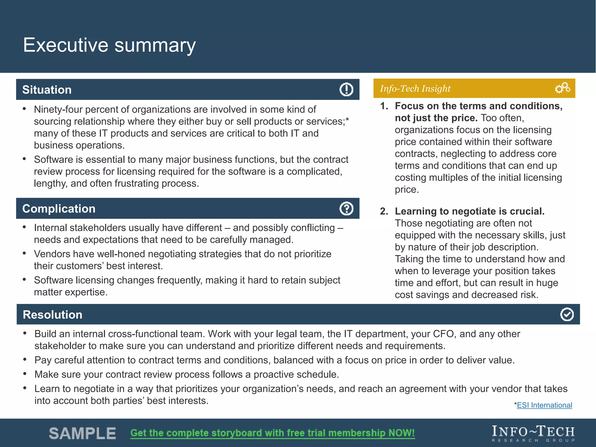 Info-Tech Research Group 4Info-Tech Research Group 4
Resolution
Situation
Complication
Info-Tech Insight
Executive summary
• Ninety-four percent of organizations are involved in some kind of
sourcing relationship where they either buy or sell products or services;*
many of these IT products and services are critical to both IT and
business operations.
• Software is essential to many major business functions, but the contract
review process for licensing required for the software is a complicated,
lengthy, and often frustrating process.
• Internal stakeholders usually have different – and possibly conflicting –
needs and expectations that need to be carefully managed.
• Vendors have well-honed negotiating strategies that do not prioritize
their customers’ best interest.
• Software licensing changes frequently, making it hard to retain subject
matter expertise.
• Build an internal cross-functional team. Work with your legal team, the IT department, your CFO, and any other
stakeholder to make sure you can understand and prioritize different needs and requirements.
• Pay careful attention to contract terms and conditions, balanced with a focus on price in order to deliver value.
• Make sure your contract review process follows a proactive schedule.
• Learn to negotiate in a way that prioritizes your organization’s needs, and reach an agreement with your vendor that takes
into account both parties’ best interests.
1. Focus on the terms and conditions,
not just the price. Too often,
organizations focus on the licensing
price contained within their software
contracts, neglecting to address core
terms and conditions that can end up
costing multiples of the initial licensing
price.
2. Learning to negotiate is crucial.
Those negotiating are often not
equipped with the necessary skills, just
by nature of their job description.
Taking the time to understand how and
when to leverage your position takes
time and effort, but can result in huge
cost savings and decreased risk.
*ESI International
 