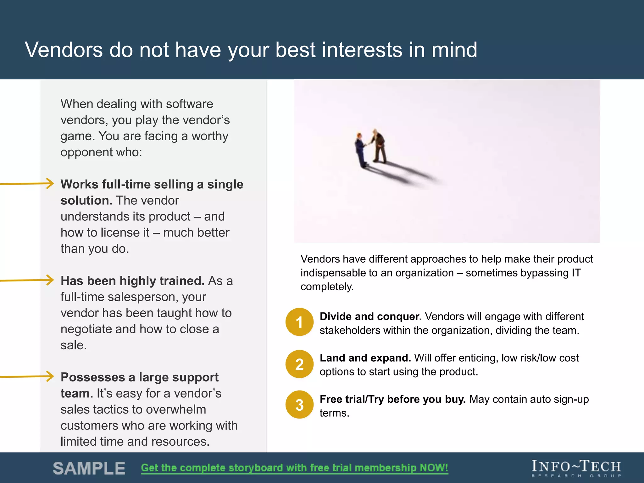 Info-Tech Research Group 7Info-Tech Research Group 7
Vendors do not have your best interests in mind
When dealing with software
vendors, you play the vendor’s
game. You are facing a worthy
opponent who:
Works full-time selling a single
solution. The vendor
understands its product – and
how to license it – much better
than you do.
Has been highly trained. As a
full-time salesperson, your
vendor has been taught how to
negotiate and how to close a
sale.
Possesses a large support
team. It’s easy for a vendor’s
sales tactics to overwhelm
customers who are working with
limited time and resources.
Divide and conquer. Vendors will engage with different
stakeholders within the organization, dividing the team.
Land and expand. Will offer enticing, low risk/low cost
options to start using the product.
Free trial/Try before you buy. May contain auto sign-up
terms.
1
2
3
Vendors have different approaches to help make their product
indispensable to an organization – sometimes bypassing IT
completely.
 