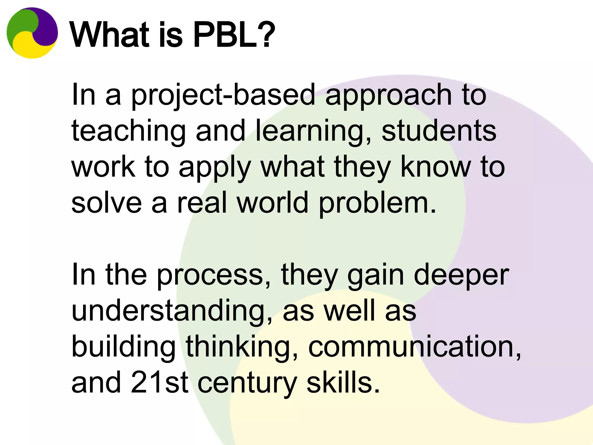 What is PBL? 
In a project-based approach to 
teaching and learning, students 
work to apply what they know to 
solve a real world problem. 
In the process, they gain deeper 
understanding, as well as 
building thinking, communication, 
and 21st century skills. 
 