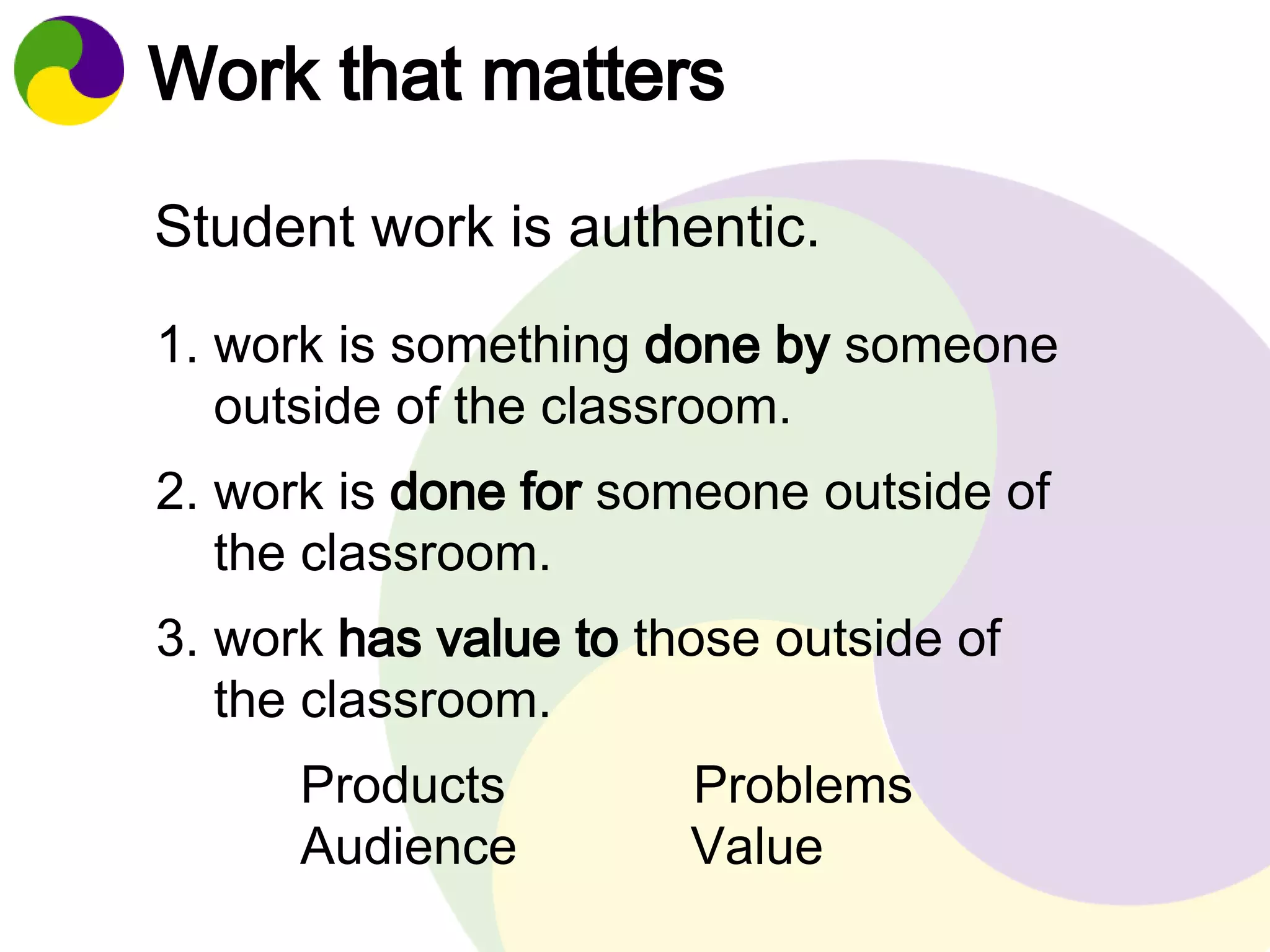 Work that matters 
Student work is authentic. 
1. work is something done by someone 
outside of the classroom. 
2. work is done for someone outside of 
the classroom. 
3. work has value to those outside of 
the classroom. 
Products Problems 
Audience Value 
 