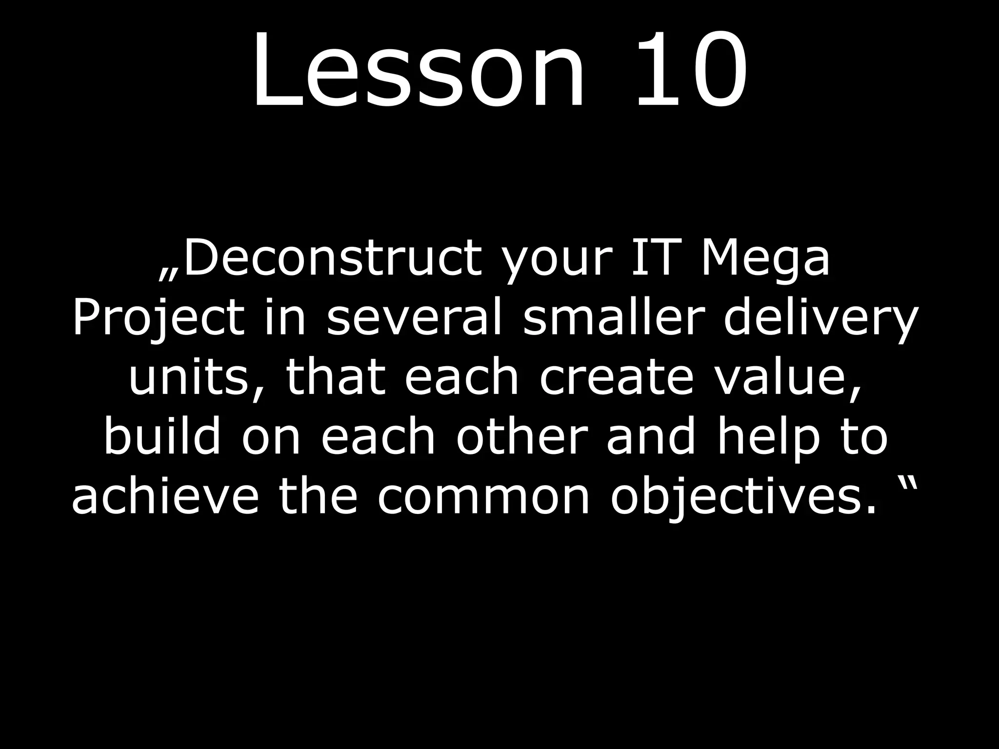 „Deconstruct your IT Mega
Project in several smaller delivery
units, that each create value,
build on each other and help to
achieve the common objectives. “
Lesson 10
 