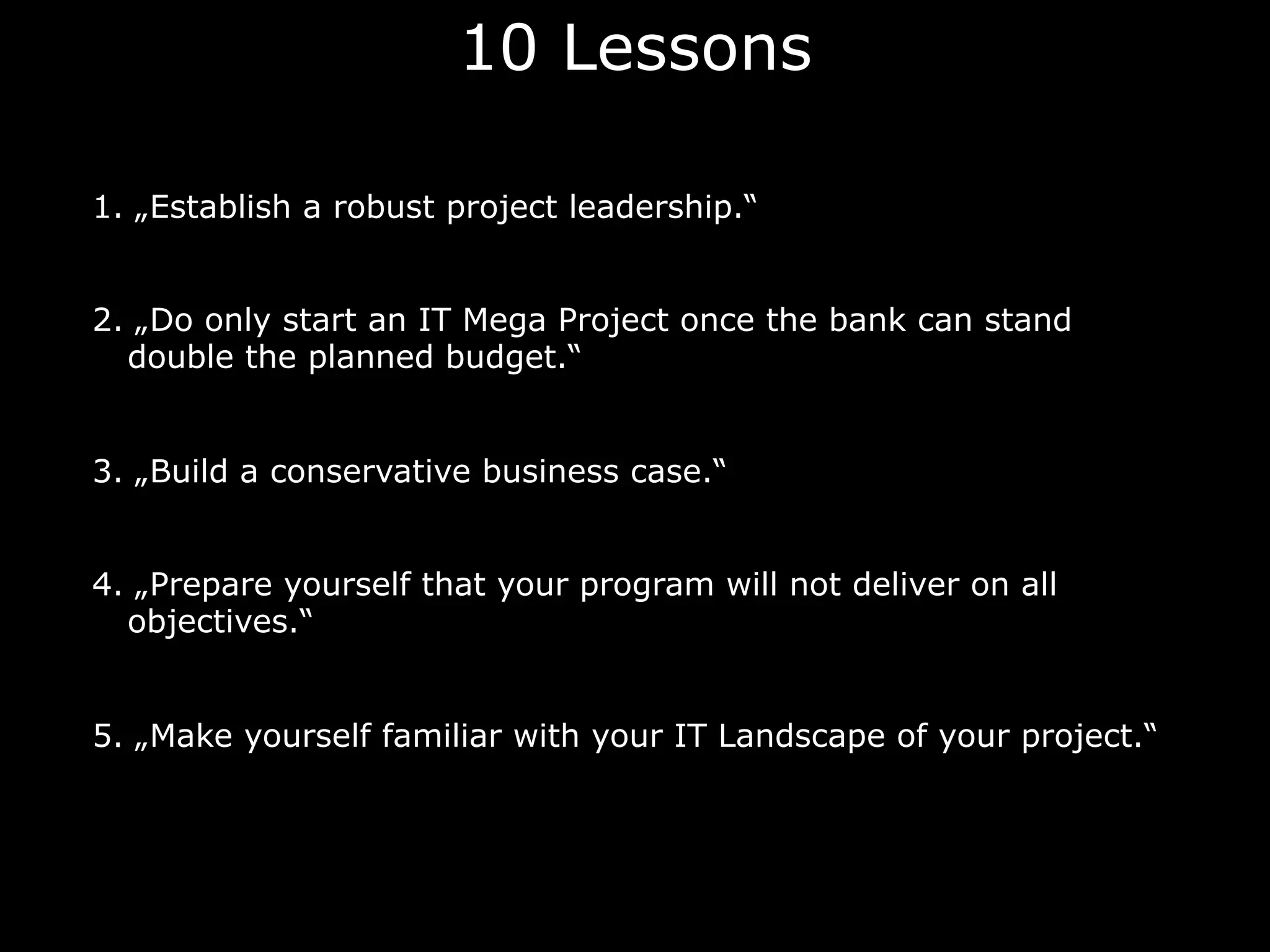 10 Lessons
1. „Establish a robust project leadership.“
2. „Do only start an IT Mega Project once the bank can stand
double the planned budget.“
3. „Build a conservative business case.“
4. „Prepare yourself that your program will not deliver on all
objectives.“
5. „Make yourself familiar with your IT Landscape of your project.“
 