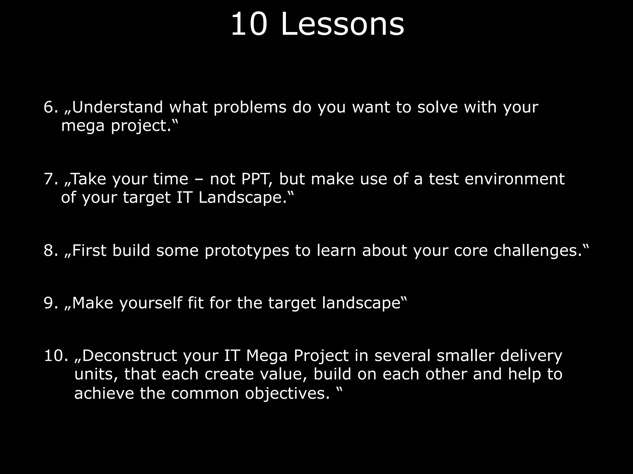 10 Lessons
6. „Understand what problems do you want to solve with your
mega project.“
7. „Take your time – not PPT, but make use of a test environment
of your target IT Landscape.“
8. „First build some prototypes to learn about your core challenges.“
9. „Make yourself fit for the target landscape“
10. „Deconstruct your IT Mega Project in several smaller delivery
units, that each create value, build on each other and help to
achieve the common objectives. “
 