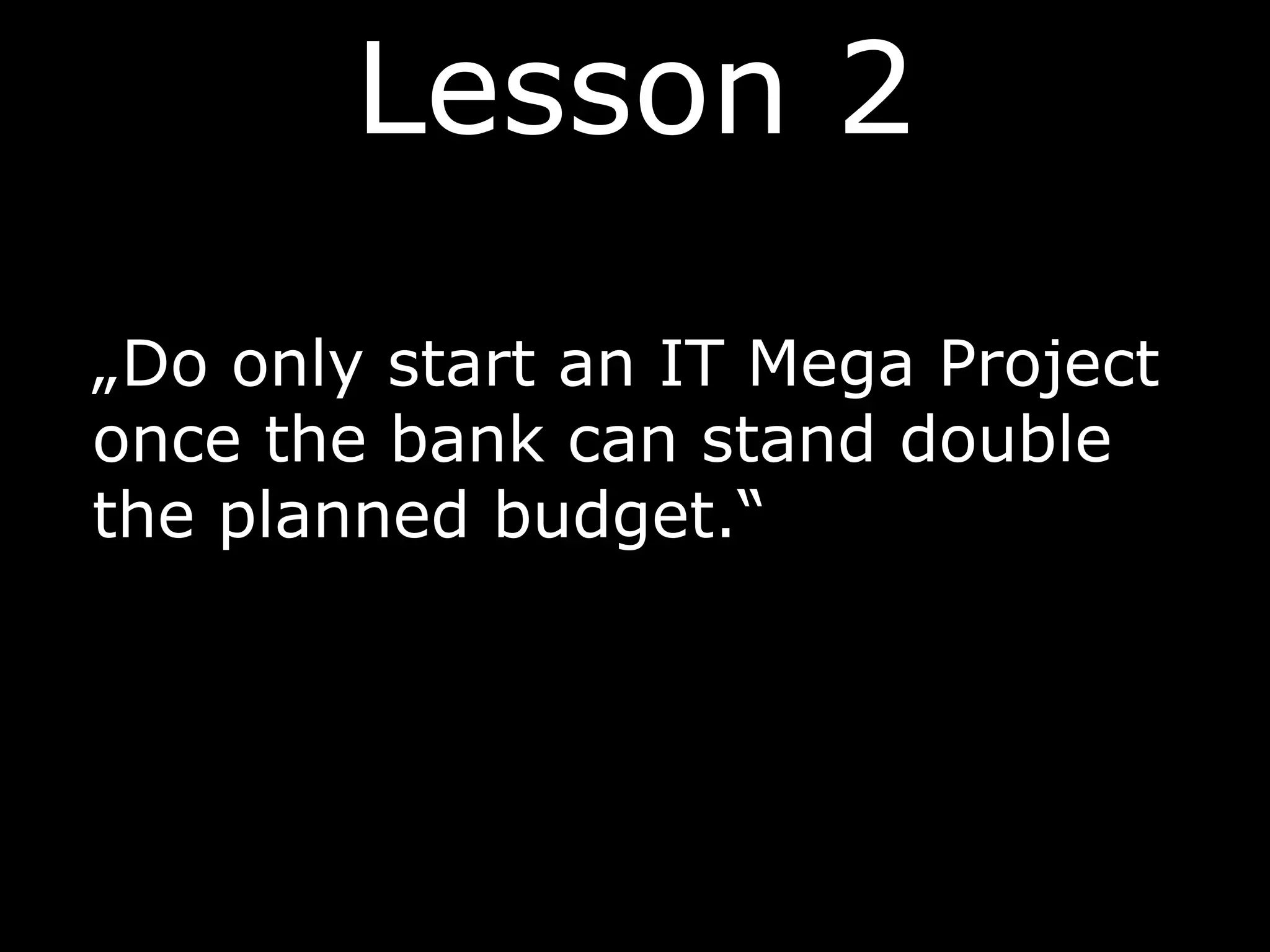 Lesson 2
„Do only start an IT Mega Project
once the bank can stand double
the planned budget.“
 
