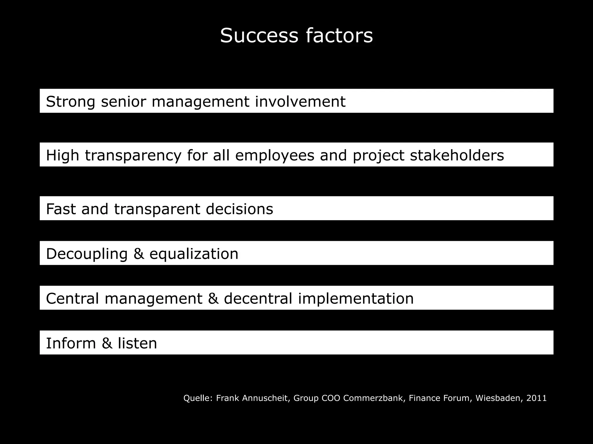Quelle: Frank Annuscheit, Group COO Commerzbank, Finance Forum, Wiesbaden, 2011
Success factors
Strong senior management involvement
High transparency for all employees and project stakeholders
Fast and transparent decisions
Decoupling & equalization
Central management & decentral implementation
Inform & listen
 