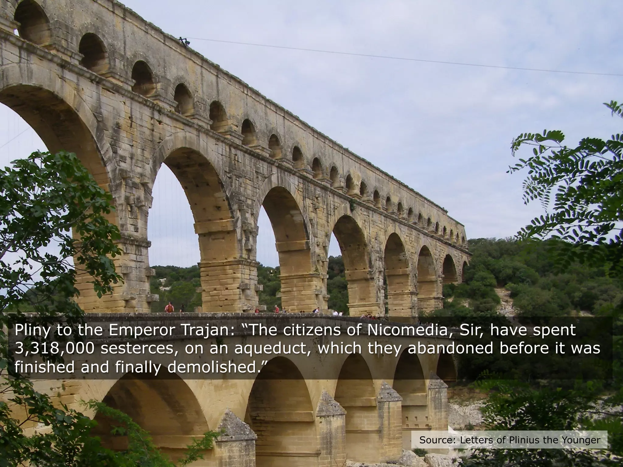 Source: Letters of Plinius the Younger
Pliny to the Emperor Trajan: “The citizens of Nicomedia, Sir, have spent
3,318,000 sesterces, on an aqueduct, which they abandoned before it was
finished and finally demolished.”
 