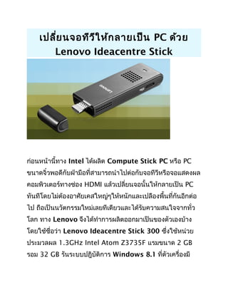 เปลี่ยนจอทีวีให้กลายเป็น PC ด้วย
Lenovo Ideacentre Stick
ก่อนหน้านี้ทาง Intel ได้ผลิต Compute Stick PC หรือ PC
ขนาดจิ๋วพอดีกับฝ่ามือที่สามารถนำาไปต่อกับจอทีวีหรือจอแสดงผล
คอมพิวเตอร์ทางช่อง HDMI แล้วเปลี่ยนจอนั้นให้กลายเป็น PC
ทันทีโดยไม่ต้องอาศัยเคสใหญ่ๆให้หนักและเปลืองพื้นที่กันอีกต่อ
ไป ถือเป็นนวัตกรรมใหม่เลยทีเดียวและได้รับความสนใจจากทั่ว
โลก ทาง Lenovo จึงได้ทำาการผลิตออกมาเป็นของตัวเองบ้าง
โดยใช้ชื่อว่า Lenovo Ideacentre Stick 300 ซึ่งใช้หน่วย
ประมวลผล 1.3GHz Intel Atom Z3735F แรมขนาด 2 GB
รอม 32 GB รันระบบปฎิบัติการ Windows 8.1 ที่ตัวเครื่องมี
 