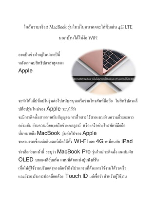 ใกล้ความจริง!! MacBook รุ่นใหม่ในอนาคตจะใส่ซิมเล่น 4G LTE
นอกบ้านได้ไม่ง้อ WiFi
อาจเป็นข่าวใหญ่ในปลายปีนี้
หลังจากพบสิทธิบัตรล่าสุดของ
Apple
จะทาให้แล็ปท็อปในรุ่นต่อไปสนับสนุนเครือข่ายโทรศัพท์มือถือ ในสิทธิบัตรแล็
ปท็อปรุ่นใหม่ของ Apple ระบุไว้ว่า
จะมีการติดตั้งเสาอากาศรับสัญญาณการสื่อสารไร้สายแบบย่านความถี่ระยะยาว
อย่างเช่น ย่านความถี่ของเครือข่ายเซลลูลาร์ หรือ เครือข่ายโทรศัพท์มือถือ
นั่นหมายถึง MacBook รุ่นต่อไปของ Apple
จะสามารถเชื่อมต่ออินเตอร์เน็ตได้ทั้ง Wi-Fi และ 4G เหมือนกับ iPad
ข่าวลือก่อนหน้านี้ ระบุว่า MacBook Pro รุ่นใหม่จะติดตั้ง แผงสัมผัส
OLED บนแผงคีย์บอร์ด แทนที่ตาแหน่งปุ่มฟังก์ชั่น
เพื่อให้ผู้ใช้งานปรับแต่งทางลัดเข้าถึงโปรแกรมที่ต้องการใช้งานได้รวดเร็ว
และยังรองรับการปลดล็อคด้วย Touch ID แต่เชื่อว่า สาหรับผู้ใช้งาน
 