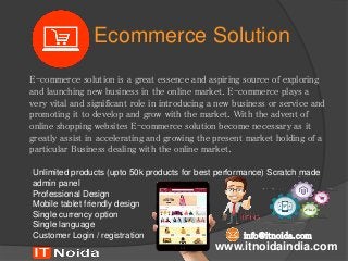 Ecommerce Solution
E-commerce solution is a great essence and aspiring source of exploring
and launching new business in the online market. E-commerce plays a
very vital and significant role in introducing a new business or service and
promoting it to develop and grow with the market. With the advent of
online shopping websites E-commerce solution become necessary as it
greatly assist in accelerating and growing the present market holding of a
particular Business dealing with the online market.
www.itnoidaindia.com
Unlimited products (upto 50k products for best performance) Scratch made
admin panel
Professional Design
Mobile tablet friendly design
Single currency option
Single language
Customer Login / registration info@itnoida.com
 