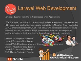 Laravel Web Development
www.itnoidaindia.com
info@itnoida.com
Leverage Laravel Benefits in Customized Web Applications
IT Noida India specializes in Laravel Application development, an open source
PHP based web application framework, which follows Modular-View-Controller
(MVC) architectural pattern. Our team of Laravel developers has successfully
delivered secure, scalable and high performance solutions at competitive
pricing adhering to best practices in Laravel application development.
Laravel Development Services
Laravel Extension Development
Laravel Web DevelopmentLaravel Customization & Integration
Website Migration using Laravel
Laravel Extension Development
24/7 Hours Customers Support
 
