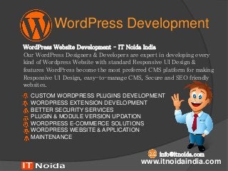 WordPress Development
WordPress Website Development – IT Noida India
Our WordPress Designers & Developers are expert in developing every
kind of Wordpress Website with standard Responsive UI Design &
features WordPress become the most preferred CMS platform for making
Responsive UI Design, easy-to-manage CMS, Secure and SEO friendly
websites.
www.itnoidaindia.com
CUSTOM WORDPRESS PLUGINS DEVELOPMENT
WORDPRESS EXTENSION DEVELOPMENT
BETTER SECURITY SERVICES
PLUGIN & MODULE VERSION UPDATION
WORDPRESS E-COMMERCE SOLUTIONS
WORDPRESS WEBSITE & APPLICATION
MAINTENANCE
info@itnoida.com
 