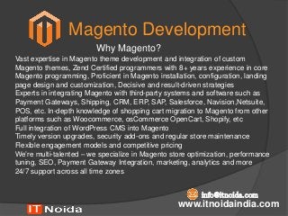 Magento Development
www.itnoidaindia.com
info@itnoida.com
Why Magento?
Vast expertise in Magento theme development and integration of custom
Magento themes, Zend Certified programmers with 8+ years experience in core
Magento programming, Proficient in Magento installation, configuration, landing
page design and customization, Decisive and result-driven strategies
Experts in integrating Magento with third-party systems and software such as
Payment Gateways, Shipping, CRM, ERP, SAP, Salesforce, Navision,Netsuite,
POS, etc. In-depth knowledge of shopping cart migration to Magento from other
platforms such as Woocommerce, osCommerce OpenCart, Shopify, etc
Full integration of WordPress CMS into Magento
Timely version upgrades, security add-ons and regular store maintenance
Flexible engagement models and competitive pricing
We’re multi-talented – we specialize in Magento store optimization, performance
tuning, SEO, Payment Gateway Integration, marketing, analytics and more
24/7 support across all time zones
 