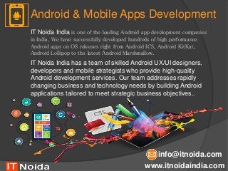 Android & Mobile Apps Development
www.itnoidaindia.com
info@itnoida.com
IT Noida India is one of the leading Android app development companies
in India. We have successfully developed hundreds of high performance
Android apps on OS releases right from Android ICS, Android KitKat,
Android Lollipop to the latest Android Marshmallow.
IT Noida India has a team of skilled Android UX/UI designers,
developers and mobile strategists who provide high-quality
Android development services. Our team addresses rapidly
changing business and technology needs by building Android
applications tailored to meet strategic business objectives..
 