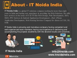About - IT Noida India
www.itnoidaindia.com
IT Noida India info@itnoida.com
IT Noida India is a global IT solutions company working for more than eight
years in India and having vast experience in providing the Web Solutions. We offer
best services in the areas of IT & ITS like Web Design, Web Development, SEO,
SMO, PPC Services & Android Application Development , iPad- iPhone
Application Development, Web Hosting Services Company for clients in USA, UK,
India
IT Noida India is amazing and marvelous company having competent and
well experienced team members having vast experience in delivering and
accomplishing the projects excellently with the desired results and outcomes.
 