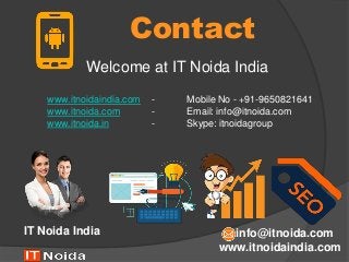 Contact
Welcome at IT Noida India
www.itnoidaindia.com
IT Noida India info@itnoida.com
www.itnoidaindia.com - Mobile No - +91-9650821641
www.itnoida.com - Email: info@itnoida.com
www.itnoida.in - Skype: itnoidagroup
 