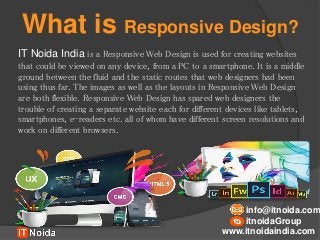 What is Responsive Design?
IT Noida India is a Responsive Web Design is used for creating websites
that could be viewed on any device, from a PC to a smartphone. It is a middle
ground between the fluid and the static routes that web designers had been
using thus far. The images as well as the layouts in Responsive Web Design
are both flexible. Responsive Web Design has spared web designers the
trouble of creating a separate website each for different devices like tablets,
smartphones, e-readers etc. all of whom have different screen resolutions and
work on different browsers.
www.itnoidaindia.com
info@itnoida.com
itnoidaGroup
 