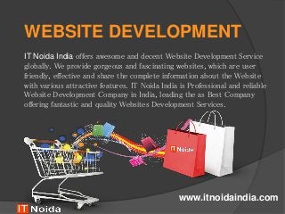 WEBSITE DEVELOPMENT
IT Noida India offers awesome and decent Website Development Service
globally. We provide gorgeous and fascinating websites, which are user
friendly, effective and share the complete information about the Website
with various attractive features. IT Noida India is Professional and reliable
Website Development Company in India, leading the as Best Company
offering fantastic and quality Websites Development Services.
www.itnoidaindia.com
 